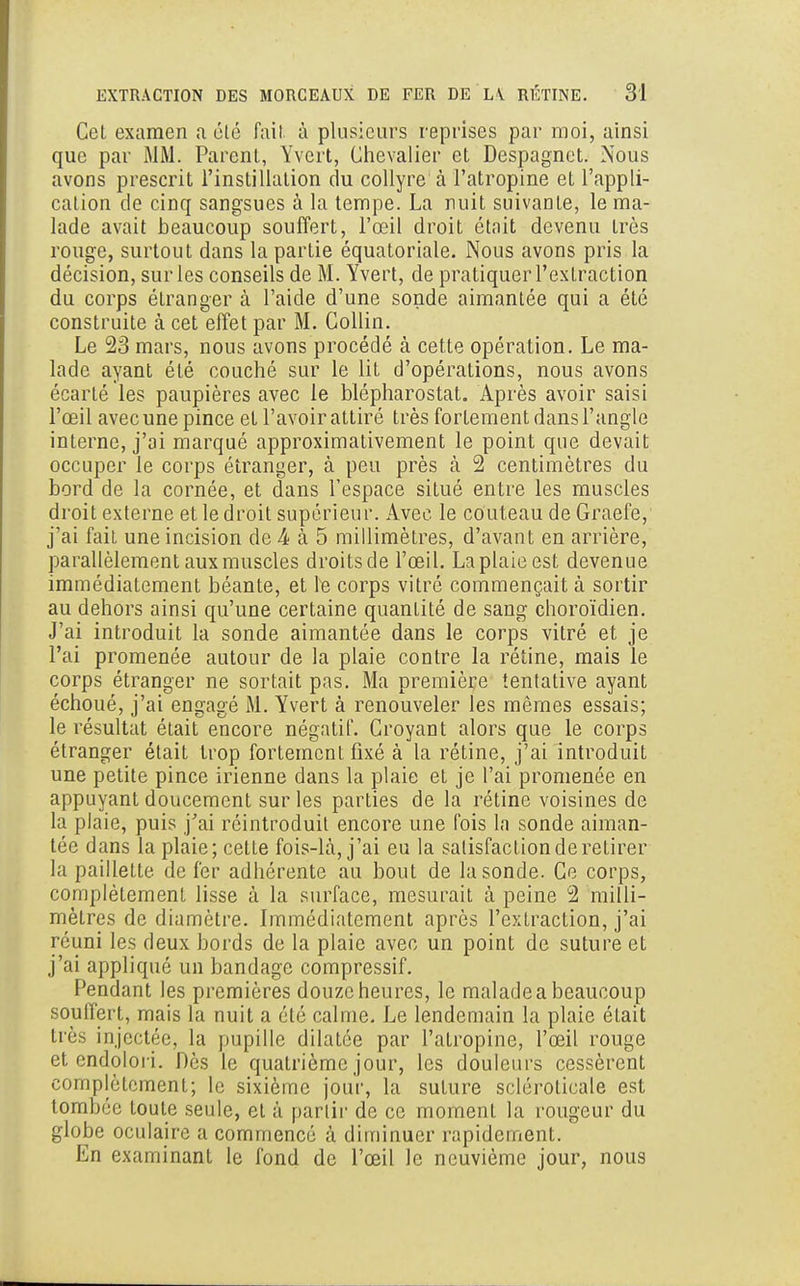 Cet examen a été fait à plusieurs reprises par moi, ainsi que par MM. Parent, Yvert, Chevalier et Despagnet. Nous avons prescrit l'instillation du collyre à l'atropine et l'appli- cation de cinq sangsues à la tempe. La nuit suivante, le ma- lade avait beaucoup souffert, l'œil droit était devenu très rouge, surtout dans la partie équatoriale. Nous avons pris la décision, sur les conseils de M. Yvert, de pratiquer l'extraction du corps étranger à l'aide d'une sonde aimantée qui a été construite à cet effet par M. Collin. Le 23 mars, nous avons procédé à cette opération. Le ma- lade ayant été couché sur le lit d'opérations, nous avons écarté les paupières avec le blépharostat. Après avoir saisi l'œil avec une pince et l'avoir attiré très fortement dans l'angle interne, j'ai marqué approximativement le point que devait occuper le corps étranger, à peu près à 2 centimètres du bord de la cornée, et dans l'espace situé entre les muscles droit externe et le droit supérieur. Avec le couteau de Graefe, j'ai fait une incision de k à 5 millimètres, d'avant en arrière, parallèlement aux muscles droits de l'œil. La plaie est devenue immédiatement béante, et le corps vitré commençait à sortir au dehors ainsi qu'une certaine quanLité de sang choroïdien. J'ai introduit la sonde aimantée dans le corps vitré et je l'ai promenée autour de la plaie contre la rétine, mais le corps étranger ne sortait pas. Ma première tentative ayant échoué, j'ai engagé M. Yvert à renouveler les mêmes essais; le résultat était encore négatif. Croyant alors que le corps étranger était trop fortement fixé à la rétine, j'ai introduit une petite pince irienne dans la plaie et je l'ai promenée en appuyant doucement sur les parties de la rétine voisines de la plaie, puis j'ai réintroduit encore une fois la sonde aiman- tée dans la plaie; cette fois-Là, j'ai eu la satisfaction de retirer la paillette de fer adhérente au bout de la sonde. Ce corps, complètement lisse à la surface, mesurait à peine 2 milli- mètres de diamètre. Immédiatement après l'extraction, j'ai réuni les deux bords de la plaie avec un point de suture et j'ai appliqué un bandage compressif. Pendant les premières douze heures, le malade a beaucoup souffert, mais la nuit a été calme. Le lendemain la plaie était très injectée, la pupille dilatée par l'atropine, l'œil rouge et endolori. Dès le quatrième jour, les douleurs cessèrent complètement; le sixième jour, la suture sclérolicale est tombée toute seule, et à partir de ce moment la rougeur du globe oculaire a commencé à diminuer rapidement. En examinant le fond de l'œil le neuvième jour, nous