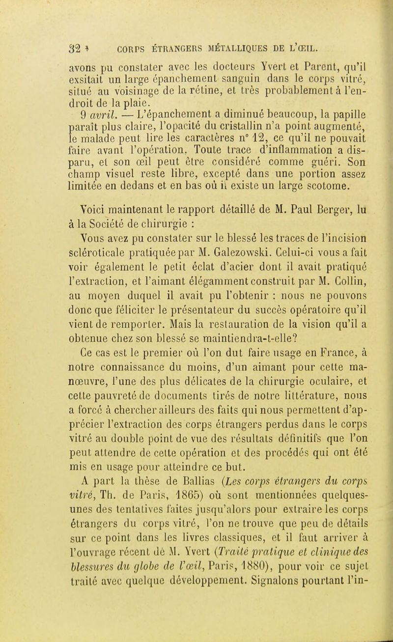 avons pu constater avec les docteurs Yvert et Parent, qu'il exsitait un large épanchement sanguin dans le corps vitré, situé au voisinage de la rétine, et très probablement à l'en- droit de la plaie. 9 avril. — L'épanchement a diminué beaucoup, la papille paraît plus claire, l'opacité du cristallin n'a point augmenté, le malade peut lire les caractères n° 12, ce qu'il ne pouvait faire avant l'opération. Toute trace d'inflammation a dis- paru, et son œil peut être considéré comme guéri. Son champ visuel reste libre, excepté dans une portion assez limitée en dedans et en bas où il existe un large scotome. Voici maintenant le rapport détaillé de M. Paul Berger, lu à la Société de chirurgie : Vous avez pu constater sur le blessé les traces de l'incision scléroticale pratiquée par M. Galezowski. Celui-ci vous a fait voir également le petit éclat d'acier dont il avait pratiqué l'extraction, et l'aimant élégamment construit par M. Collin, au moyen duquel il avait pu l'obtenir : nous ne pouvons donc que féliciter le présentateur du succès opératoire qu'il vient de remporter. Mais la restauration de la vision qu'il a obtenue chez son blessé se maintiendra-t-elle? Ce cas est le premier où l'on dut faire usage en France, à notre connaissance du moins, d'un aimant pour cette ma- nœuvre, l'une des plus délicates de la chirurgie oculaire, et cette pauvreté de documents tirés de notre littérature, nous a forcé à chercher ailleurs des faits qui nous permettent d'ap- précier l'extraction des corps étrangers perdus dans le corps vitré au double point de vue des résultats définitifs que l'on peut attendre de cette opération et des procédés qui ont été mis en usage pour atteindre ce but. A part la thèse de Ballias (Les corps étrangers du corps vitré, Th. de Paris, 1865) où sont mentionnées quelques- unes des tentatives faites jusqu'alors pour extraire les corps étrangers du corps vitré, l'on ne trouve que peu de détails sur ce point dans les livres classiques, et il faut arriver à l'ouvrage récent dé M. Yvert (Traité pratique et clinique des blessures du globe de Vœil, Paris, 1880), pour voir ce sujet traité avec quelque développement. Signalons pourtant Pin-