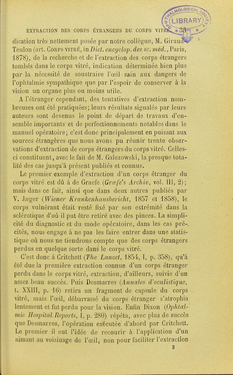 IBRARY) n; EXTRACTION DES CORPS ÉTRANGERS DU CORPS VlTftB^*3Rirî dicalion très nettement posée par notre collègue, M. Teulon (art. Corps vitré, inDici. encyclop.des se. méd., Paris, 1878), de la recherche et de l'extraction des corps étrangers tombés dans le corps vitré, indication déterminée bien plus par la nécessité de soustraire l'œil sain aux dangers de l'ophtalmie sympathique que par l'espoir de conserver à la vision un organe plus ou moins utile. A l'étranger cependant, des tentatives d'extraction nom- breuses ont été pratiquées; leurs résultats signalés par leurs auteurs sont devenus le point de départ de travaux d'en- semble importants et de perfectionnements notables dans le manuel opératoire; c'est donc principalement en puisant aux sources étrangères que nous avons pu réunir trente obser- vations d'extraction de corps étrangers du corps vitré. Celles- ci constituent, avec le fait de M. Galezowski, la presque tota- lité des cas jusqu'à présent publiés et connus. Le premier exemple d'extraction d'un corps étranger du corps vitré est dû à de Graefe (Grœfé's Archiv, vol. III, 2); mais dans ce fait, ainsi que dans deux autres publiés par V. Jseger (Wiener Krankenhausbericht, 4857 et 1858), le corps vulnérant était resté fixé par son extrémité dans la sclérotique d'où il put être retiré avec des pinces. La simpli- cité du diagnostic et du mode opératoire, dans les cas pré-, cités, nous engage à ne pas les faire entrer dans une statis- tique où nous ne tiendrons compte que des corps étrangers perdus en quelque sorte dans le corps vitré. C'est donc à Critchett (The Lancet, 1854-, I, p. 358), qu'à été due la première extraction connue d'un corps étranger perdu dans le corps vitré, extraction, d'ailleurs, suivie d'un assez beau succès. Puis Desmarres (Annales d'oculistique, t. XXIII, p. 16) retira un fragment de capsule du corps vitré, mais l'œil, débarrassé du corps étranger s'atrophia lentement et fut perdu pour la vision. Enfin Dixon (Ophtal- mie Hospilal Reports, l, p. 280) répéta, avec plus de succès que Desmarres, l'opération exécutée d'abord par Critchett. Le premier il eut l'idée de recourir à l'application d'un aimant au voisinage de l'œil, non pour faciliter l'extraction 3