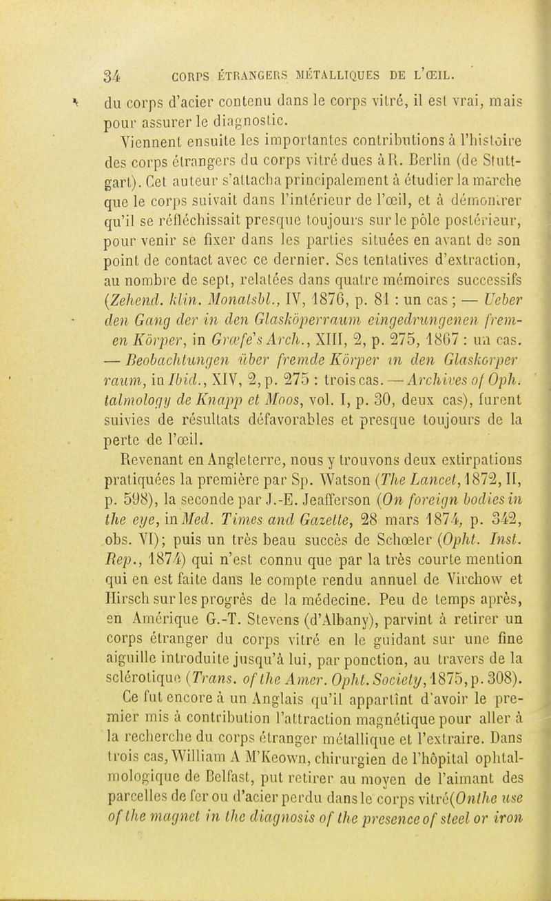 du corps d'acier contenu dans le corps vitré, il est vrai, mais pour assurer le diagnostic. Viennent ensuite les importantes contributions à l'histoire des corps étrangers du corps vitré dues àR. Berlin (de Stutt- gart). Cet auteur s'attacha principalement à étudier la marche que le corps suivait dans l'intérieur de l'œil, et à démontrer qu'il se réfléchissait presque toujours sur le pôle postérieur, pour venir se fixer dans les parties situées en avant de son point de contact avec ce dernier. Ses tentatives d'extraction, au nombre de sept, relatées dans quatre mémoires successifs (Zehend. klin. Monalsbl., IV, 1876, p. 81 : un cas ; — Ueber clen Gang der in tien Glaskôperraum eingedrungenen (Yém- en Kôrper, in Grœfé's Arch., XIII, 2, p. 275, 4807 : un cas. — Beobachtungen ûber fremcle Kôrper m den Glaskorper raum, inlbid., XIV, 2,p. 275 : trois cas. — Archives of Oph. talmology de Knapp et Moos, vol. I, p. 30, deux cas), furent suivies de résultats défavorables et presque toujours de la perte de l'œil. Revenant en Angleterre, nous y trouvons deux extirpations pratiquées la première par Sp. Watson (The Lancet,\8T%, II, p. 598), la seconde par J.-E. Jeafferson (On foreign bodiesin the eije, mMed. Times and Gazette, 28 mars 187-4, p. 342, obs. VI); puis un très beau succès de Schœler (Opht. Inst. Rep., 1874) qui n'est connu que par la très courte mention qui en est faite dans le compte rendu annuel de Virchow et Ilirsch sur les progrès de la médecine. Peu de temps après, en Amérique G.-T. Stevens (d'Albany), parvint à retirer un corps étranger du corps vitré en le guidant sur une fine aiguille introduite jusqu'à lui, par ponction, au travers de la sclérotique (Trans. ofthe Amer. Opht. Society, 1875,p. 308). Ce fut encore à un Anglais qu'il appartînt d'avoir le pre- mier mis à contribution l'attraction magnétique pour aller à la recherche du corps étranger métallique et l'extraire. Dans trois cas, William A M'Keown, chirurgien de l'hôpital ophtal- mologique de Delfast, put retirer au moyen de l'aimant des parcelles de fer ou d'acier perdu dans le corps vitré(0n/7ie use ofthe magnct in the diagnosis of the présence of steel or iron