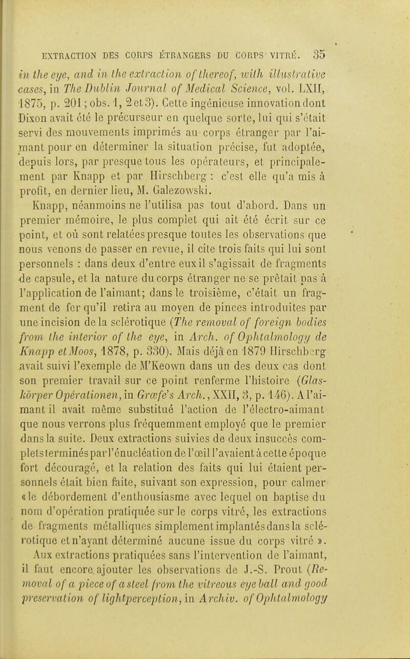 in theeye, and in Ihc extraction oftïiereof, wilh ilùnstrative cases, in The Dublin Journal of Médical Science, vol. LXII, 1875, p. 201 ; obs. 1, 2 et 3). Cetle ingénieuse innovation dont Dixon avait été le précurseur en quelque sorte, lui qui s'était servi des mouvements imprimés au corps étranger par l'ai- mant pour en déterminer la situation précise, fut adoptée, depuis lors, par presque tous les opérateurs, et principale- ment par Knapp et par Hirschberg : c'est elle qu'a mis à profit, en dernier lieu, M. Galezowski. Knapp, néanmoins ne l'utilisa pas tout d'abord. Dans un premier mémoire, le plus complet qui ait été écrit sur ce point, et où sont relatées presque toutes les observations que nous venons de passer en revue, il cite trois faits qui lui sont personnels : dans deux d'entre eux il s'agissait de fragments ■de capsule, et la nature du corps étranger ne se prêtait pas à l'application de l'aimant; dans le troisième, c'était un frag- ment de fer qu'il retira au moyen de pinces introduites par une incision delà sclérotique (The removal of foreign bodies from the interior of the eye, in Arch. of Ophtalmology de Knapp etMoos, 1878, p. 330), Mais déjà en 4879 Hirschberg avait suivi l'exemple de M'Keown dans un des deux cas dont son premier travail sur ce point renferme l'histoire (Glas- kôrper Opérationen, in Grœfës Arch., XXII, 3, p. 146) . A l'ai- mant il avait même substitué l'action de l'électro-aimant que nous verrons plus fréquemment employé que le premier dans la suite. Deux extractions suivies de deux insuccès com- plets terminés par l'énucléation de l'œil l'avaient àcette époque fort découragé, et la relation des faits qui lui étaient per- sonnels était bien faite, suivant son expression, pour calmer «le débordement d'enthousiasme avec lequel on baptise du nom d'opération pratiquée sur le corps vitre, les extractions de fragments métalliques simplementimplantésdansla sclé- rotique et n'ayant déterminé aucune issue du corps vitré ». Aux extractions pratiquées sans l'intervention de l'aimant, il faut encore.ajouter les observations de J.-S. Prout (Re- moval of a pièce of a sleel from the vilreous eye bail and good préservation of lightperception, in Archiv. of Ophtalmology