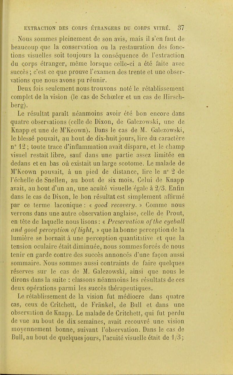 Nous sommes pleinement de son avis, mais il s'en faut de beaucoup que la conservation ou la restauration des fonc- tions visuelles soit toujours la conséquence de l'extraction du corps étranger, même lorsque celle-ci a été faite avec succès ; c'est ce que prouve l'examen des trente et une obser- vations que nous avons pu réunir. Deux fois seulement nous trouvons noté le rétablissement complet de la vision (le cas de Schœler et un cas de Hirsch- berg). Le résultat paraît néanmoins avoir été bon encore dans quatre observations (celle de Dixon, de Galezowski, une de Knapp et une de M'Keown). Dans le cas de M. Galezowski, le blessé pouvait, au bout de dix-huit jours, lire du caractère n° 12 ; toute trace d'inflammation avait disparu, et le champ visuel restait libre, sauf dans une partie assez limitée en dedans et en bas où existait un large scotome. Le malade de M'Keown pouvait, à un pied de distance, lire le n° 2 de l'échelle de Snellen, au bout de six mois. Celui de Knapp avait, au bout d'un an, une acuité visuelle égale à 2/3. Enfin dans le cas de Dixon, le bon résultat est simplement affirmé par ce terme laconique : « good recovery. » Comme nous verrons dans une autre observation anglaise, celle de Prout, en tête de laquelle nous lisons : « Préservation oflhe eyeball and good perception of light, » que labonne perception de la lumière se bornait à une perception quantitative et que la tension oculaire était diminuée, nous sommes forcés de nous tenir en garde contre des succès annoncés d'une façon aussi sommaire. Nous sommes aussi contraints de faire quelques réserves sur le cas de M. Galezowski, ainsi que nous le dirons dans la suite : classons néanmoins les résultats de ces deux opérations parmi les succès thérapeutiques. Le rétablissement de la vision fut médiocre dans quatre cas, ceux de Critchett, de Fr.ïnkel, de Bull et dans une observation de Knapp. Le malade de Critchett, qui fut perdu de vue au bout de dix semaines, avait recouvré une vision moyennement bonne, suivant l'observation. Dans le cas de Bull, au bout de quelques jours, l'acuité visuelle était de 1/3;