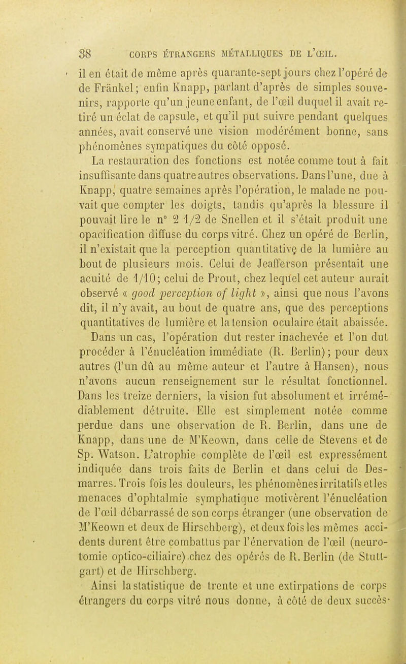 il en était de même après quarante-sept jours chez l'opéré de de Frànkèl; eufin Knapp, parlant d'après de simples souve- nirs, rapporte qu'un jeuneenfant, de l'œil duquel il avait re- tiré un éclat de capsule, et qu'il put suivre pendant quelques années, avait conservé une vision modérément bonne, sans phénomènes sympaliques du côté opposé. La restauration des fonctions est notée comme tout à fait insuffisante dans quatre autres observations. Dans l'une, due à Knapp, quatre semaines après l'opération, le malade ne pou- vait que compter les doigts, tandis qu'après la blessure il pouvait lire le n° 2 1/2 de Snellen et il s'était produit une opacificalion diffuse du corps vitré. Chez un opéré de Berlin, il n'existait que la perception quantitative de la lumière au bout de plusieurs mois. Celui de Jeafferson présentait une acuité de 1/10; celui de Prout, chez lequel cet auteur aurait observé « good perception of light », ainsi que nous l'avons dit, il n'y avait, au bout de quatre ans, que des perceptions quantitatives de lumière et la tension oculaire était abaissée. Dans un cas, l'opération dut rester inachevée et l'on dut procéder à l'énucléation immédiate (R. Berlin) ; pour deux autres (l'un dû au même auteur et l'autre à Hansen), nous n'avons aucun renseignement sur le résultat fonctionnel. Dans les treize derniers, la vision fut absolument et irrémé- diablement détruite. Elle est simplement notée comme perdue dans une observation de R. Berlin, dans une de Knapp, dans une de M'Keown, dans celle de Stevens et de Sp. Watson. L'atrophie complète de l'œil est expressément indiquée dans trois faits de Berlin et dans celui de Des- marres. Trois fois les douleurs, les phénomènesirritatifsetles menaces d'ophtalmie symphatique motivèrent l'énucléation de l'œil débarrassé de son corps étranger (une observation de M'Keown et deux de Ilirschbcrg), et deux fois les mêmes acci- dents durent être combattus par l'énervalion de l'œil (neuro- tomie oplico-ciliaire).chcz des opérés de R.Berlin (de Stutt- gart) et de Ilirschbcrg. Ainsi la statistique de trente et une extirpations de corps étrangers du corps vitré nous donne, à côté de deux succès-