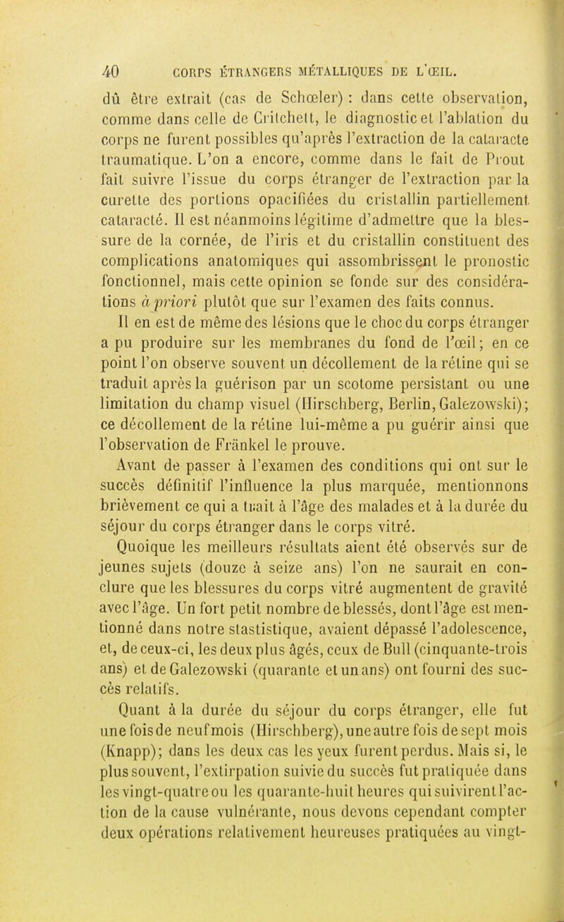 dû être extrait (cas de Schœler) : dans cette observation, comme dans celle de Crilchett, le diagnostic et l'ablation du corps ne furent possibles qu'après l'extraction de la cataracte traumatique. L'on a encore, comme dans le fait de Prout fait suivre l'issue du corps étranger de l'extraction par la curette des portions opacifiées du cristallin partiellement, cataraclé. Il est néanmoins légitime d'admeLtre que la bles- sure de la cornée, de l'iris et du cristallin constituent des complications anatomiques qui assombrissent le pronostic fonctionnel, mais cette opinion se fonde sur des considéra- tions à priori plutôt que sur l'examen des faits connus. Il en est de même des lésions que le choc du corps étranger a pu produire sur les membranes du fond de l'œil; en ce point l'on observe souvent un décollement de la réline qui se traduit après la guérison par un scotome persistant ou une limitation du champ visuel (Hirschberg, Berlin, Galezowski); ce décollement de la rétine lui-même a pu guérir ainsi que l'observation de Frânkel le prouve. Avant de passer à l'examen des conditions qui ont sur le succès définitif l'influence la plus marquée, mentionnons brièvement ce qui a tuait à l'âge des malades et à la durée du séjour du corps étranger dans le corps vitré. Quoique les meilleurs résultats aient été observés sur de jeunes sujets (douze à seize ans) l'on ne saurait en con- clure que les blessures du corps vitré augmentent de gravité avec l'âge. Un fort petit nombre de blessés, dont l'âge est men- tionné dans notre stastistique, avaient dépassé l'adolescence, et, de ceux-ci, les deux plus âgés, ceux de Bull (cinquante-trois ans) et de Galezowski (quarante et un ans) ont fourni des suc- cès relatifs. Quant à la durée du séjour du corps étranger, elle fut unefoisde neufmois (Hirschberg), uneautre fois de sept mois (Knapp); dans les deux cas les yeux furent perdus. Mais si, le plus souvent, l'extirpation suivie du succès fut pratiquée dans les vingt-quatre ou les quarante-huit heures qui suivirent l'ac- tion de la cause vulnérante, nous devons cependant compter deux opérations relativement heureuses pratiquées au vingt-