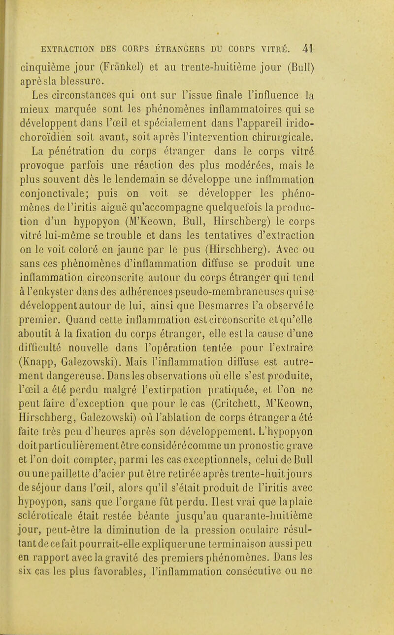 cinquième jour (Friinkel) et au trente-huitième jour (Bull) aprèsla blessure. Les circonstances qui ont sur l'issue finale l'influence la mieux marquée sont les phénomènes inflammatoires qui se développent dans l'œil et spécialement dans l'appareil irido- choroïdien soit avant, soit après l'intervention chirurgicale. La pénétration du corps étranger dans le corps vitré provoque parfois une réaction des plus modérées, mais le plus souvent dès le lendemain se développe une inflmmation conjonctivale; puis on voit se développer les phéno- mènes del'iritis aiguë qu'accompagne quelquefois la produc- tion d'un hypopyon (M'Keown, Bull, Hirschberg) le corps vitré lui-même se trouble et dans les tentatives d'extraction on le voit coloré en jaune par le pus (Hirschberg). Avec ou sans ces phénomènes d'inflammation diffuse se produit une inflammation circonscrite autour du corps étranger qui tend à l'enkyster dans des adhérences pseudo-membraneuses qui se développent autour de lui, ainsi que Desmarres l'a observé le premier. Quand cette inflammation est circonscrite et qu'elle aboutit à la fixation du corps étranger, elle est la cause d'une difficulté nouvelle dans l'opération tentée pour l'extraire (Knapp, Galezowski). Mais l'inflammation diffuse est autre- ment danger euse. Dans les observations où elle s'est produite, l'œil a été perdu malgré l'extirpation pratiquée, et l'on ne peut faire d'exception que pour le cas (Critchett, M'Keown, Hirschberg, Galezowski) où l'ablation de corps étranger a été faite très peu d'heures après son développement. L'hypopyon doitparticulièrementêtre considérécommeun pronostic grave et l'on doit compter, parmi les cas exceptionnels, celui de Bull ou unepaillette d'acier put être retirée après trente-huit jours de séjour dans l'œil, alors qu'il s'était produit de l'iritis avec hypoypon, sans que l'organe fût perdu. Il est vrai que laplaie scléroticale était restée béante jusqu'au quarante-huitième jour, peut-être la diminution de la pression oculaire résul- tant de ce fait pourrait-elle expliquer une terminaison aussi peu en rapport avec la gravité des premiers phénomènes. Dans les six cas les plus favorables, l'inflammation consécutive ou ne