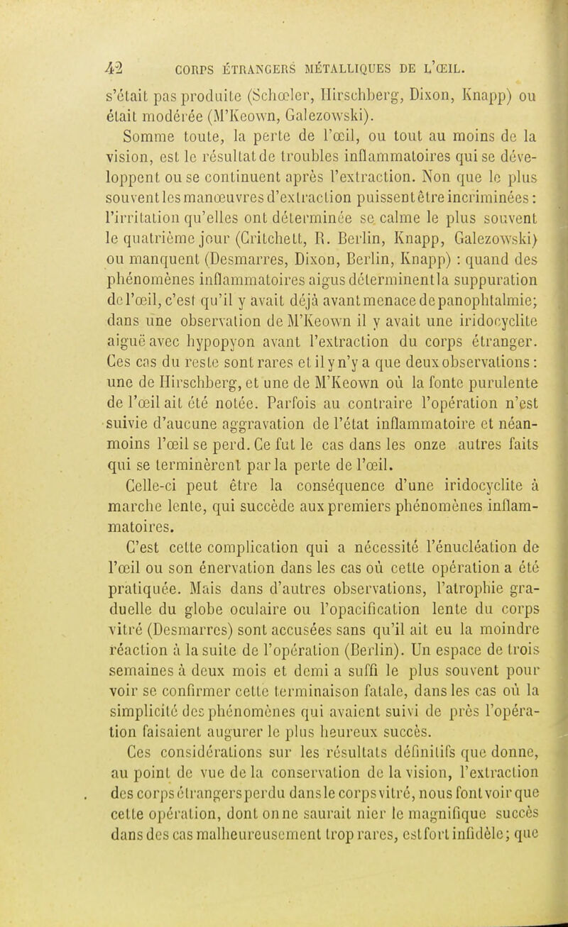 s'était pas produite (Schœlcr, Hir.schb.erg, Dixon, Knapp) ou était modérée (M'Kcown, Galezowski). Somme toute, la perte de l'œil, ou tout au moins de la vision, est le résultatde troubles inflammatoires qui se déve- loppent ou se continuent après l'extraction. Non que le plus souvent les manœuvres d'extraction puissent être incriminées : l'irritation qu'elles ont déterminée se calme le plus souvent le quatrième jour (Critchett, R. Berlin, Knapp, Galezowski) ou manquent (Desmarres, Dixon, Berlin, Knapp) : quand des phénomènes inflammatoires aigus délerminentla suppuration de l'œil, c'est qu'il y avait déjà avantmenacedepanophtalmie; dans une observation deM'Keown il y avait une iridoeyelite aiguë avec hypopyon avant l'extraction du corps étranger. Ces cas du resLe sont rares et il y n'y a que deux observations : une de Hirschberg, et une de M'Keown où la fonte purulente de l'œil ait été notée. Parfois au contraire l'opération n'est suivie d'aucune aggravation de l'état inflammatoire et néan- moins l'œil se perd. Ce fut le cas dans les onze autres faits qui se terminèrent parla perte de l'œil. Celle-ci peut être la conséquence d'une iridoeyelite à marche lente, qui succède aux premiers phénomènes inflam- matoires. C'est cette complication qui a nécessité l'énucléation de l'œil ou son énervation dans les cas où cette opération a été pratiquée. Mais dans d'autres observations, l'atrophie gra- duelle du globe oculaire ou l'opacification lente du corps vitré (Desmarres) sont accusées sans qu'il ait eu la moindre réaction à la suite de l'opération (Berlin). Un espace de trois semaines à deux mois et demi a suffi le plus souvent pour voir se confirmer cette terminaison fatale, dans les cas où la simplicité des phénomènes qui avaient suivi de près l'opéra- tion faisaient augurer le plus heureux succès. Ces considérations sur les résultats définitifs que donne, au point de vue delà conservation de la vision, l'extraction des corps étrangers perdu dans le corps vitré, nous font voir que cette opération, dont on ne saurait nier le magnifique succès dans des cas malheureusement trop rares, cslforl infidèle; que