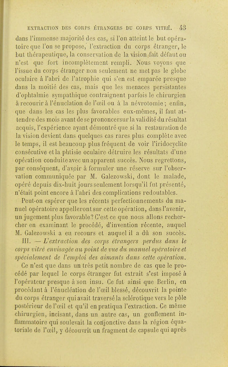 dans l'immense majorité des cas, si l'on atteint le but opéra- toire que l'on se propose, l'extraction du corps étranger, le but thérapeutique, la conservation de la visionnait défaut ou n'est que fort incomplètement rempli. Nous voyons que l'issue du corps étranger non seulement ne met pas le globe oculaire à l'abri de l'atrophie qui s'en est emparée presque dans la moitié des cas, mais que les menaces persistantes d'ophtalmie sympathique contraignent parfois le chirurgien à recourir à l'énuclation de l'œil ou à la névrotomie; enfin, que dans les cas les plus favorables eux-mêmes, il faut at- tendre des mois avant de se prononcersur la validité du résultat acquis, l'expérience ayant démontré que si la restauration de la vision devient dans quelques cas rares plus complète avec le temps, il est beaucoup plus fréquent de voir l'iridocyclite- consécutive et la phtisie oculaire détruire les résultats d'une opération conduite avec un apparent succès. Nous regrettons, par conséquent, d'avpir à formuler une réserve sur l'obser- vation communiquée par M. Galezovvski, dont le malade, opéré depuis dix-huit jours seulement lorsqu'il fut présenté, n'était point encore à l'abri des complications redoutables. Peut-on espérer que les récents perfectionnements du ma- nuel opératoire appelleront sur cette opération, dans l'avenir, un jugement plus favorable? C'est ce que nous allons recher- cher en examinant le procédé, d'invention récente, auquel M. Galezowski a eu recours et auquel il a dû son succès. IIf. — L'extraction des corps étrangers perdus dans le corps vitré envisagée au point de vue du manuel opératoire et spécialement de Vemploi des aimants clans cette opération. Ce n'est que dans un très petit nombre de cas que le pro- cédé par lequel le corps étranger fut extrait s'est imposé à l'opérateur presque à son insu. Ce fut ainsi que Berlin, en procédant à l'énucléation de l'œil blessé, découvrit la pointe du corps étranger qui avait traversé la sclérotique vers le pôle postérieur de l'œil et qu'il en pratiqua l'extraction. Ce même chirurgien, incisant, dans un autre cas, un gonflement in- flammatoire qui soulevait la conjonctive dans la région équa- toriale de l'œil, y découvrit un fragment de capsule qui après