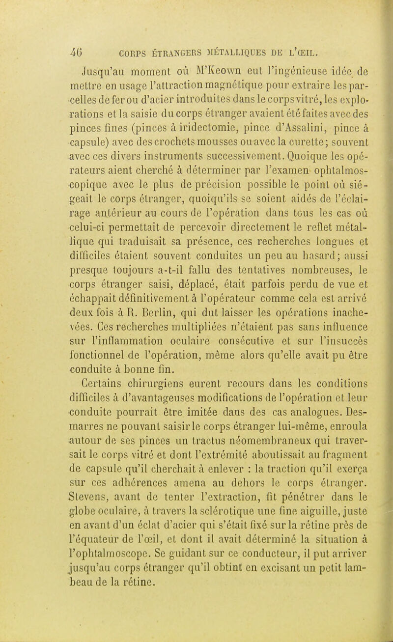 Jusqu'au moment où M'Kcown eut l'ingénieuse idée de mettre en usage l'attraction magnétique pour extraire les par- celles de fer ou d'acier introduites dans le corps vitré, les explo- rations et la saisie du corps étranger avaient été faites avec des pinces fines (pinces à irideclomie, pince d'Assalini, pince à capsule) avec des crochets mousses ou avec la curette; souvent avec ces divers instruments successivement. Quoique les opé- rateurs aient cherché à déterminer par l'examen ophtalmos- copique avec le plus de précision possible le point où sié- geait le corps étranger, quoiqu'ils se soient aidés de l'éclai- rage antérieur au cours de l'opération dans tous les cas où celui-ci permettait de percevoir directement le reflet métal- lique qui traduisait sa présence, ces recherches longues et difficiles étaient souvent conduites un peu au hasard; aussi presque toujours a-t-il fallu des tentatives nombreuses, le corps étranger saisi, déplacé, était parfois perdu de vue et échappait définitivement à l'opérateur comme cela est arrivé deux fois à R. Berlin, qui dut laisser les opérations inache- vées. Ces recherches multipliées n'étaient pas sans influence sur l'inflammation oculaire consécutive et sur l'insuccès fonctionnel de l'opération, même alors qu'elle avait pu être conduite à bonne fin. Certains chirurgiens eurent recours dans les conditions difficiles à d'avantageuses modifications de l'opération et leur conduite pourrait être imitée dans des cas analogues. Des- marres ne pouvant saisir le corps étranger lui-même, enroula autour de ses pinces un tractus néomembraneux qui traver- sait le corps vitré et dont l'extrémité aboutissait au fragment de capsule qu'il cherchait à enlever : la traction qu'il exerça sur ces adhérences amena au dehors le corps étranger. Slevens, avant de tenter l'extraction, fit pénétrer dans le globe oculaire, à travers la sclérotique une fine aiguille, juste en avant d'un éclat d'acier qui s'était fixé sur la réline près de Péquateùr de l'œil, et dont il avait déterminé la situation à l'ophtalmoscopc. Se guidant sur ce conducteur, il put arriver jusqu'au corps étranger qu'il obtint en excisant un petit lam- beau de la rétine.