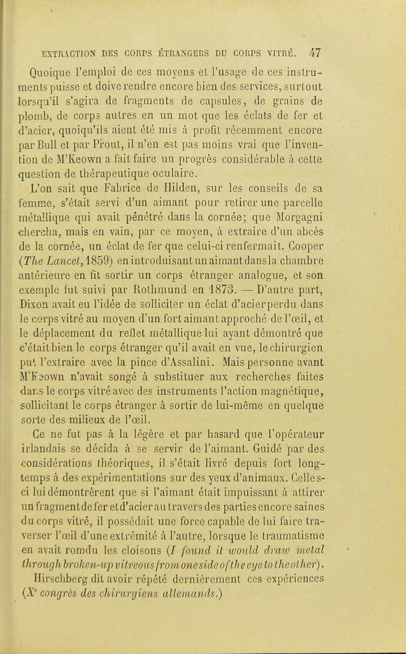 Quoique l'emploi de ces moyens eL l'usage de ces instru- ments puisse et doive rendre encore bien des services, surtout lorsqu'il s'agira de fragments de capsules, de grains de plomb, de corps autres en un mot que les éclats de fer et d'acier, quoiqu'ils aient été mis à profit récemment encore par Bull et par Prout, il n'en est pas moins vrai que l'inven- tion de M'Keown a fait faire un progrès considérable à cette question de thérapeutique oculaire. L'on sait que Fabrice de Ililden, sur les conseils de sa femme, s'était servi d'un aimant pour retirer une parcelle métallique qui avait pénétré dans la cornée; que Morgagni chercha, mais en vain, par ce moyen, à extraire d'un abcès de la cornée, un éclat de fer que celui-ci renfermait. Cooper (The Lancet, 1859) en introduisant un aimant dans la chambre antérieure en fit sortir un corps étranger analogue, et son exemple fut suivi par Rothmund en 1873. —D'autre part, Dixon avait eu l'idée de solliciter un éclat d'acierperdu dans le corps vitré au moyen d'un fort aimant approché de l'œil, et le déplacement du reflet métallique lui ayant démontré que c'étaitbien le corps étranger qu'il avait en vue, le chirurgien pu1, l'extraire avec la pince d'Assalini. Mais personne avant M'Keown n'avait songé à substituer aux recherches faites dans le corps vitré avec des instruments l'action magnétique, sollicitant le corps étranger à sortir de lui-même en quelque sorte des milieux de l'œil. Ce ne fut pas à la légère et par hasard que l'opérateur irlandais se décida à se servir de l'aimant. Guidé par des considérations théoriques, il s'était livré depuis fort long- temps à des expérimentations sur des yeux d'animaux. Celles- ci lui démontrèrent que si l'aimant était impuissant à attirer un fragmentde fer etd'acier au travers des parties encore saines du corps vitré, il possédait une force capable de lui faire tra- verser l'œil d'une extrémité à l'autre, lorsque le traumatisme en avait romdu les cloisons (/ found il would draiu métal Ihrourjh broken-up vitreous fromoneside oflheeye lo thcolher). Hirscliberg dit avoir répété dernièrement ces expériences (À'e congrès des chirurgiens allemands.)