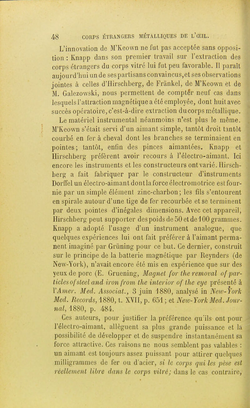 L'innovation de M'Keown ne fut pas acceptée sans opposi- tion : Knapp dans son premier travail sur l'extraction des corps étrangers du corps vitré lui fut peu favorable. Il paraît aujourd'hui un de sespartisans convaincus,et ses observations jointes à celles d'IIirschberg, de Frânkel, de M'Keown èt de M. Galezowski, nous permettent de compter neuf cas dans lesquels l'attraction magnétique a été employée, dont huit avec succès opératoire, c'est-à-dire extraction ducorps métallique. Le matériel instrumental néanmoins n'est plus le même. M'Keown s'était servi d'un aimant simple, tantôt droit tantôt courbé en fer à cheval dont les branches se terminaient en pointes; tantôt, enfin des pinces aimantées. Knapp et Hirschberg préfèrent avoir recours à l'électro-aimant. Ici encore les instruments et les constructeurs ont varié. Hirsch- berg a fait fabriquer par le constructeur d'instruments Dorffel un électro-aimant dontla force électromotrice est four- nie par un simple élément zinc-charbon; les fils s'entourent en spirale autour d'une tige de fer recourbée et se terminent par deux pointes d'inégales dimensions. Avec cet appareil, Hirschberg peut supporter des poids de 50 et de 100 grammes. Knapp a adopté l'usage d'un instrument analogue, que quelques expériences lui ont fait préférer à l'aimant perma- nent imaginé par Grùning pour ce but. Ce dernier, construit sur le principe de la batterie magnétique par Reynders (de New-York), n'avait encore été mis en expérience que sur des yeux de porc (E. Gruening, Magnet for theremoval of par- ticlesofsleel and iroti from the interior of the eye présenté à Y Amer. Med. Associât., 3 juin 1880, analysé in New-York Med. Records, 1880, t. XVII, p. 651 ; et New-York Med. Jour- nal, 1880, p. 484. Ces auteurs, pour justifier la préférence qu'ils ont pour l'électro-aimant, allèguent sa plus grande puissance et la possibilité de développer et de suspendre instantanément sa force attractive. Ces raisons ne nous semblent pas valables : un aimant est toujours assez puissant pour attirer quelques milligrammes de fer ou d'acier, si le corps qui les pèse est réellement libre dans le corps vitré; dans le cas contraire,