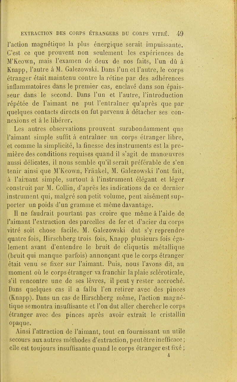 l'action magnétique la plus énergique serait impuissante. C'est ce que prouvent non seulement les expériences de M'Keown, mais l'examen de deux de nos faits, l'un dû à Knapp, l'autre à M. Galezowski. Dans l'un et l'autre, le corps étranger était maintenu contre la rétine par des adhérences inflammatoires dans le premier cas, enclavé dans son épais- seur dans le second. Dans l'un et l'autre, l'inLroduction répétée de l'aimant ne put l'entraîner qu'après que par quelques contacts directs on fut parvenu à détacher ses con- nexions et à le libérer. Les autres observations prouvent surabondamment que l'aimant simple suffit à entraîner un corps étranger libre, et comme la simplicité, la finesse des instruments est la pre- mière des conditions requises quand il s'agit de manœuvres aussi délicates, il nous semble qu'il serait préférable de s'en tenir ainsi que M'Keown, Frânkel, M. Galezowski l'ont fait, à l'aimant simple, surtout à l'instrument élégant et léger construit par M. Collin, d'après les indications de ce dernier instrument qui, malgré son petit volume, peut aisément sup- porter un poids d'un gramme et même davantage. Il ne faudrait pourtant pas croire que même à l'aide de l'aimant l'extraction des parcelles de fer et d'acier du corps vitré soit chose facile. M. Galezowski dut s'y reprendre quatre fois, Hirschberg trois fois, Knapp plusieurs fois éga- lement avant d'entendre le bruit de cliquetis métallique (bruit qui manque parfois) annonçant que le corps étranger était venu se fixer sur l'aimant. Puis, nous l'avons dit, au moment où le corps étranger va franchir la plaie scléroticale, s'il rencontre une de ses lèvres, il peut y rester accroché. Dans quelques cas il a fallu l'en retirer avec des pinces (Knapp). Dans un cas de Hirschberg même, l'action magné- tique semontra insuflisante et l'on dut aller chercher le corps étranger avec des pinces après avoir extrait le cristallin opaque. Ainsi l'attraction de l'aimant, tout en fournissant un utile secours aux autres méthodes d'extraction, peutôtre inefficace; elle est toujours insuffisante quand le corps étranger est lixé ;