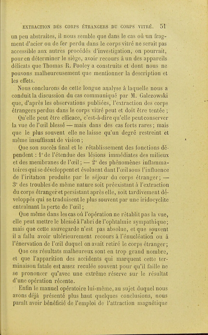 un peu abstraites, il nous semble que dans le cas où un frag- ment d'acier ou de fer perdu dans le corps vitré ne serait pas accessible aux autres procédés d'investigation, on pourrait, pour en déterminer le siège, avoir recours à un des appareils délicats que Thomas R. Pooley a construits et dont nous ne pouvons malheureusement que mentionner la description et les effets. Nous conclurons de cette longue analyse à laquelle nous a conduit la discussion du cas communiqué par M. Galezowski que, d'après les observations publiées, l'extraction des corps étrangers perdus dans le corps vitré peut et doit être tentée ; Qu'elle peut être efficace, c'est-à-dire qu'elle peut conserver la vue de l'œil blessé — mais dans des cas forts rares ; mais que le plus souvent elle ne laisse qu'un degré restreint et même insuffisant de vision ; Que son succès final et le rétablissement des fonctions dé- pendent : l°de l'étendue des lésions immédiates des milieux et des membranes de l'œil ; — 2° des phénomènes inflamma- toires qui se développent et évoluent dant l'œil sous l'influence de l'iritation produite par le séjour du corps étranger; — 3° des troubles de même nature soit préexistant à l'extraction du corps étranger et persistant après elle, soit tardivement dé- veloppés qui se traduisent le plus souvent par une iridocyclite entraînant la perte de l'œil; Que même dans les cas où l'opération ne rétablit pas la vue, elle peut mettre le blessé à l'abri de l'ophtalmie sympathique; mais que cette sauvegarde n'est pas absolue, et que souvent il a fallu avoir ultérieurement recours à l'énucléation ou à l'énervation de l'œil duquel on avait retiré le corps étranger; Que ces résultats malheureux sont en trop grand nombre, et que l'apparition des accidents qui marquent cette ter- minaison fatale est assez reculée souvent pour qu'il faille ne se prononcer qu'avec une extrême réserve sur le résultat d'une opération récente. Enfin le manuel opératoire lui-même, au sujet duquel nous avons déjà présenté plus haut quelques conclusions, nous paraît avoir bénéficié de l'emploi de l'atLraction magnéLiquc