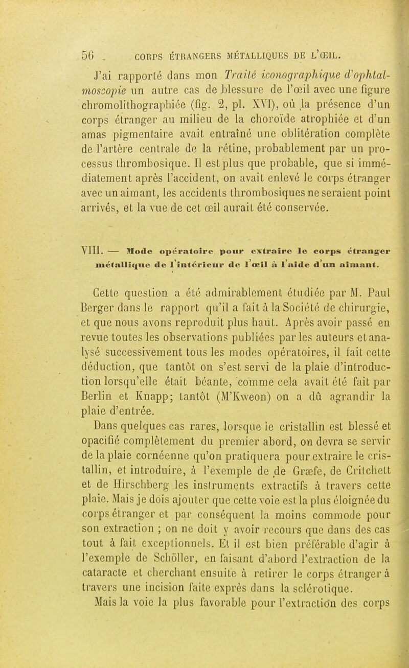 J'ai rapporté dans mon Traité iconographique d'ophtal- moscopie un autre cas de blessure de l'œil avec une figure chromolilhographiée (fig. 2, pl. XVI), où Ja présence d'un corps étranger au milieu de la choroïde atrophiée et d'un amas pigmenlaire avait entraîné une oblitération complète de l'artère centrale de la rétine, probablement par un pro- cessus thrombosique. Il est plus que probable, que si immé- diatement après l'accident, on avait enlevé le corps étranger avec un aimant, les accidents thrombosiques ne seraient point arrivés, et la vue de cet œil aurait été conservée. VIII. — Mode opératoire pour extraire le corps étranger métallique de l'intérieur tle l'œil à l'aide d'un aimant. Cette question a été admirablement étudiée par M. Paul Berger dans le rapport qu'il a fait à la Société de chirurgie, et que nous avons reproduit plus haut. Après avoir passé en revue toutes les observations publiées parles auteurs etana- lysé successivement tous les modes opératoires, il fait cette déduction, que tantôt on s'est servi de la plaie d'introduc- tion lorsqu'elle était béante, comme cela avait été fait par Berlin et Knapp; tantôt (M'Kweon) on a dû agrandir la plaie d'entrée. Dans quelques cas rares, lorsque le cristallin est blessé et opacifié complètement du premier abord, on devra se servir de la plaie cornéenne qu'on pratiquera pour extraire le cris- tallin, et introduire, à l'exemple de de Grœfe, de Critchett et de Hirschberg les instruments extractifs a travers cette plaie. Mais je dois ajouter que cette voie est la plus éloignée du corps étranger et par conséquent la moins commode pour son extraction ; on ne doit y avoir recours que dans des cas tout à fait exceptionnels. Et il est bien préférable d'agir à l'exemple de Schôller, en faisant d'abord l'extraction de la cataracte et cherchant ensuite à retirer le corps étranger à travers une incision faite exprès dans la sclérotique. Mais la voie la plus favorable pour l'extraction des corps