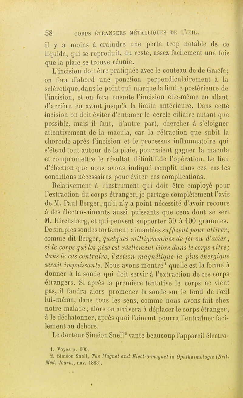 il y a moins à craindre une perte trop notable de ce liquide, qui se reproduit, du reste, assez facilement une fois que la plaie se trouve réunie. L'incision doit être pratiquée avec le couteau de de Graefc; on fera d'abord une ponction perpendiculairement à la sclérotique, dans le point qui marque la limite postérieure de l'incision, et on fera ensuite l'incision elle-même en allant d'arrière en avant jusqu'à la limite antérieure. Dans cette incision on doit éviter d'entamer le cercle ciliaire autant que possible, mais il faut, d'autre part, chercher à s'éloigner attentivement de la macula, car la rétraction que subit la choroïde après l'incision et le processus inflammatoire qui s'étend tout autour de la plaie, pourraient gagner la macula et compromettre le résultat délinilif.de l'opération. Le lieu d'élection que nous avons indiqué remplit dans ces cas les conditions nécessaires pour éviter ces complications. Relativement à l'instrument qui doit être employé pour l'extraction du corps étranger, je partage complètement l'avis de M. Paul Berger, qu'il n'y a point nécessité d'avoir recours à des électro-aimants aussi puissants que ceux dont se sert M. Hirchsberg, et qui peuvent supporter 50 à 100 grammes. De simples sondes fortement aimantées suffisent pour attirer, comme dit Berger, quelques milligrammes de fer ou cVacier, si le corps qui les pèse est réellement libre dans le corps vitré; dans le cas contraire, Xaction magnétique la plus énergique serait impuissante. Nous avons montré1 quelle est la forme à donner à la sonde qui doit servir à l'extraction de ces corps étrangers. Si après la première tentative le corps ne vient pas, il faudra alors promener la sonde sur le fond de l'œil lui-même, dans tous les sens, comme nous avons fait chez notre malade; alors on arrivera à déplacer le corps étranger, à le déchatonner, après quoi l'aimant pourra l'entraîner faci- lement au dehors. Le docteur Siméon Snell2 vante beaucoup l'appareil éleclro- 1. Voyez p. 000. 2. Siméon Snell, The Magnet and Electro-magnct in Ophlhalmologic {Ont. Med. Juurn., nov. 1883).