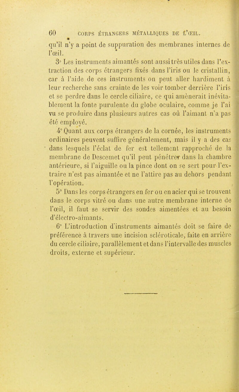 qu'il n'y a point de suppuration des membranes internes de l'œil. 3° Les instruments aimantés sont aussi très utiles dans l'ex- traction des corps étrangers fixés dans l'iris ou le cristallin, car à l'aide de ces instruments on peut aller hardiment à leur recherche sans crainte de les voir tomber derrière l'iris et se perdre dans le cercle ciliaire, ce qui amènerait inévita- blement la fonte purulente du globe oculaire, comme je l'ai vu se produire dans plusieurs autres cas où l'aimant n'a pas été employé. 4° Quant aux corps étrangers de la cornée, les instruments ordinaires peuvent suffire généralement, mais il y a des caï dans lesquels l'éclat de fer est tellement rapproché de la membrane de Descemet qu'il peut pénétrer dans la chambre antérieure, si l'aiguille ou la pince dont on se sert pour l'ex- traire n'est pas aimantée et ne l'attire pas au dehors pendant l'opération. 5° Dans les corps étrangers en fer ou en acier qui se trouvent dans le corps vitré ou dans une autre membrane interne de l'œil, il faut se servir des sondes aimentées et au besoin d'éleclro-aimants. 6° L'introduction d'instruments aimantés doit se faire de préférence à travers une incision scléroticale, faite en arrière du cercle ciliaire, parallèlement et dans l'intervalle des muscles droits, externe et supérieur.