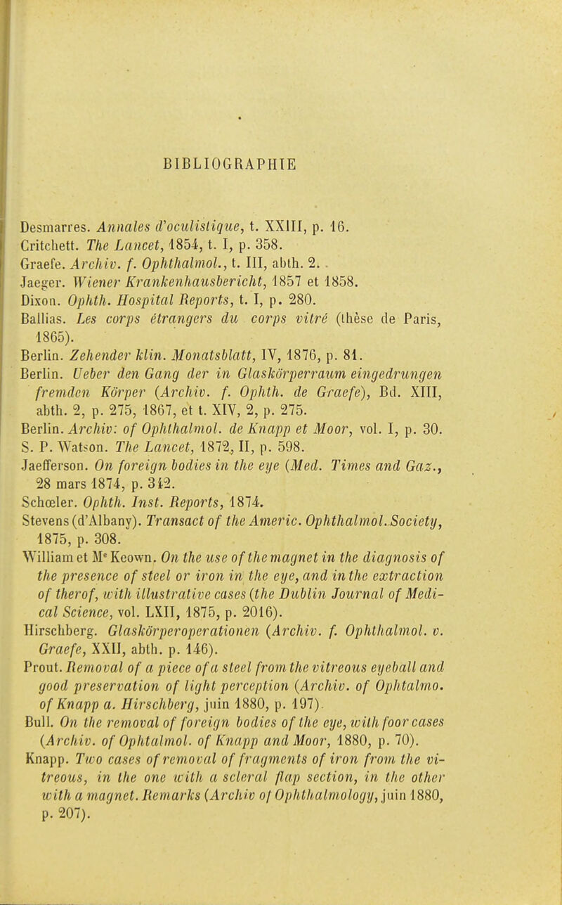 Desmarres. Annales iVoculislique, t. XXIII, p. 16. Critchett. The Lancet, 1854, t. I, p. 358. Graefe. Archiv. f. Ophthalmol, t. III, abth. 2. . Jaeger. Wiener Krankenhausbericht, 1857 et 1858. Dixon. Ophth. Hospital Reports, t. I, p. 280. Ballias. Les corps étrangers du corps vitré (thèse de Paris, 1865). Berlin. Zehender klin. Monatsblatt, IV, 1876, p. 81. Berlin. Ueber den Gang der in Glaskôrperraum eingedrungen fremden Kôrper (Archiv. f. Ophth. de Graefe), Bd. XIII, abth. 2, p. 275, 1867, et t. XIV, 2, p. 275. Berlin. Archiv: of Ophthalmol. de Knapp et Moor, vol. I, p. 30. S. P. Yv'at<on. The Lancet, 1872, II, p. 598. Jaefferson. On foreign bodies in the eye (Med. Times and Gaz., 28 mars 1874, p. 3*2. Schœler. Ophth. Inst. Reports, 1874. Stevens (d'Albany). Transact of the Americ. Ophthalmol. Society, 1875, p. 308. ^Yilliam et Me Keown. On the use ofthe magnet in the diagnosis of the présence of steel or iron in the eye, and in the extraction of therof, with illustrative cases (the Dublin Journal of Médi- cal Science, vol. LXII, 1875, p. 2016). Hirschberg. Glaskôrperoperationen (Archiv. f. Ophthalmol. v. Graefe, XXII, abth. p. 146). Prout. Removal of a pièce ofa steel from the vitreous eyeball and good préservation of light perception (Archiv. of Ophtalmo. of Knapp a. Hirschberg, juin 1880, p. 197). Bull. On the removal of foreign bodies of the eye, with foor cases (Archiv. of Ophtalmol. of Knapp and Moor, 1880, p. 70). Knapp. Tico cases of removal of fragments of iron from the vi- treous, in the one with a scierai flap section, in the other with a magnet. Remaries (Archiv oj Ophthalmology, juin 1880, p. 207).