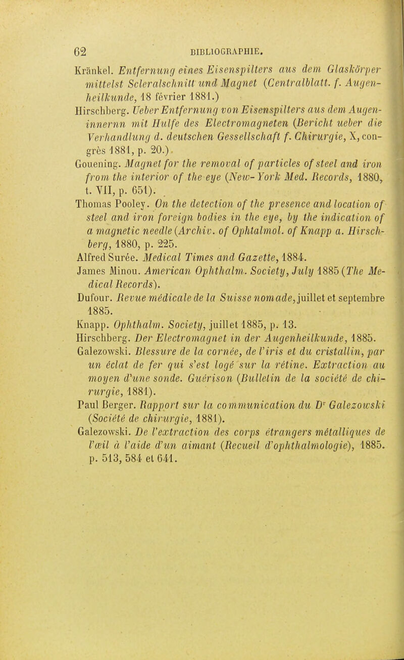 Krânkel. Entfernung eines Eisenspilters aus don Glaskôrper mittelst Scieralschnilt und Magnet (Centralblatt. f. Augen- heilkunde, 18 février 1881.) Hirschberg. Ueber Entfernung von Eisenspilters aus dem Augen- innernn mit Hulfe des Electromagneten (Bericht ueber die Verhandlung d. deutschen Gessellschafl f. Chirurgie, X, con- grès 1881, p. 20.) Gouening. Magnet for the removal of particles ofsteel and iron from the interior of the eye (New-York Med. Records, 1880, t. VII, p. 651). Thomas Pooley. On the détection of the présence and location of steel and iron forcign bodies in the eye, by the indication of a magnetic needle(Archiv. of Ophtalmol. of Knapp a. Hirsch- berg, 1880, p. 225. Alfred Surée. Médical Times and Gazette, 1884. James Minou. American Ophthalm. Society, July 1885 (The Mé- dical Records). Dufour. Revue médicale de la Suisse nomade, juillet et septembre 1885. Knapp. Ophthalm. Society, juillet 1885, p. 13. Hirschberg. Der Electromagnet in der Augenheilkunde, 1885. Galezowski. Blessure de la cornée, de l'iris et du cristallin, par un éclat de fer qui s'est logé sur la rétine. Extraction au moyen d'une sonde. Guérison (Bulletin de la société de chi- rurgie, 1881). Paul Berger. Rapport sur la communication du Dr Galezowski (Société de chirurgie, 1881). Galezowski. De l'extraction des corps étrangers métalliques de l'œil à l'aide d'un aimant (Recueil d'ophthalmologie), 1885. p. 513, 584 et 641.