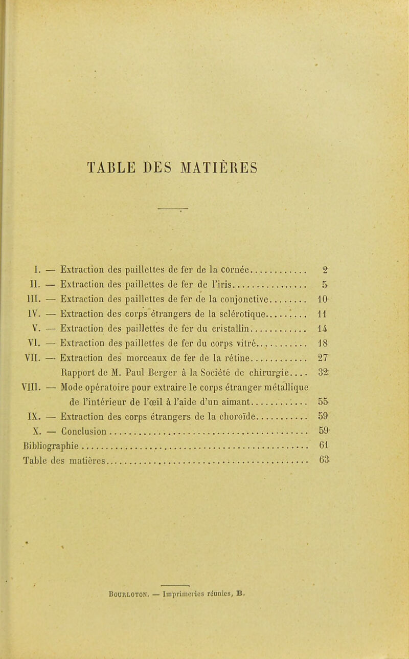 TABLE DES MATIÈRES I. — Extraction des paillettes de fer de la cornée 2 II. — Extraction des paillettes de fer de l'iris 5 III. — Extraction des paillettes de fer de la conjonctive 10' IV. — Extraction des corps étrangers de la sclérotique '.... 11 V. — Extraction des paillettes de fer du cristallin 14 VI. — Extraction des paillettes de fer du corps vitré 18 VII. —■ Extraction des morceaux de fer de la réline 27 Rapport de M. Paul Berger à la Société de chirurgie 32: VIII. — Mode opératoire pour extraire le corps étranger métallique de l'intérieur de l'œil à l'aide d'un aimant :... 55 IX. — Extraction des corps étrangers de la choroïde 59 X. — Conclusion 59- Bibliographie 61 Table des matières 63 « Bouuloton. — Imprimeries réunies, B.