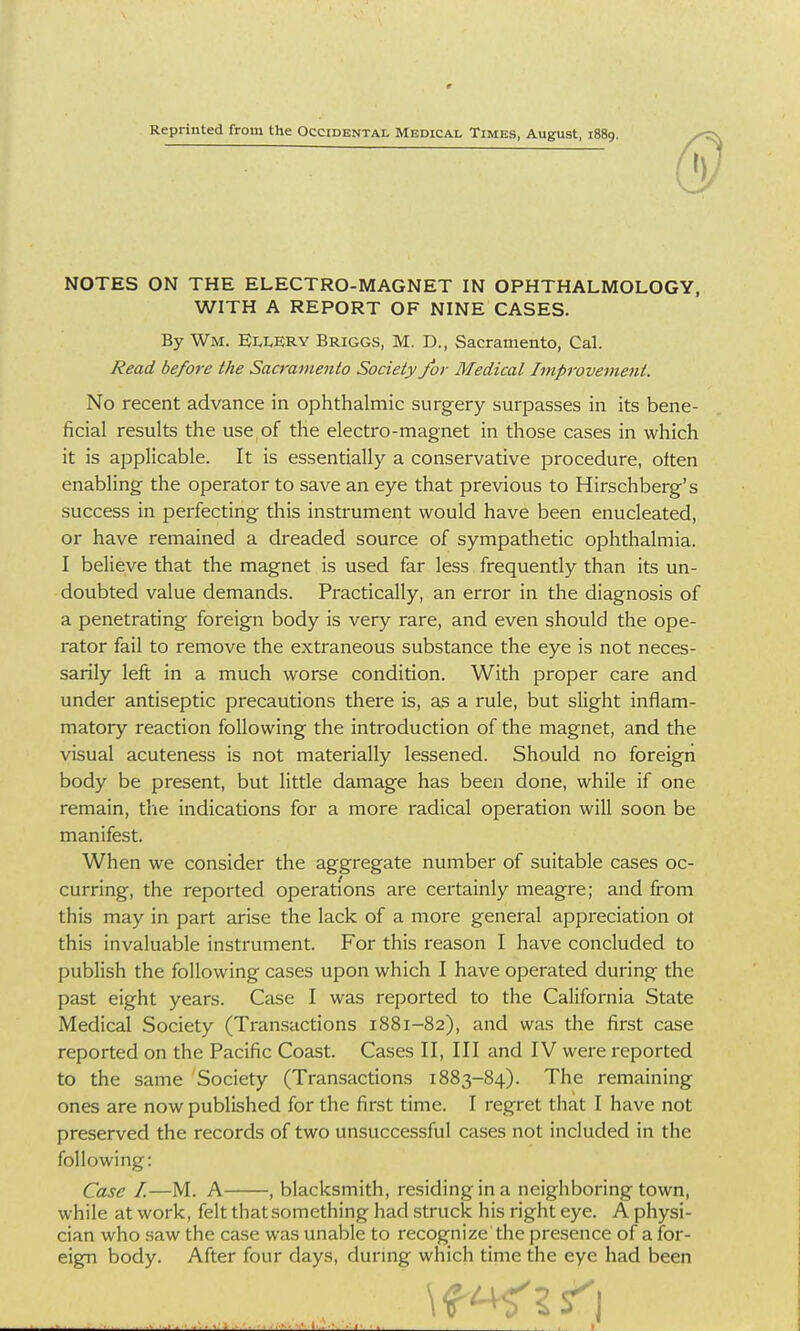 Reprinted from the Occidental Medical Times, August, 1889. NOTES ON THE ELECTRO-MAGNET IN OPHTHALMOLOGY, WITH A REPORT OF NINE CASES. By Wm. EllERY Briggs, M. D., Sacramento, Cal. Read before the Sacramento Society /or Medical Improvement. No recent advance in ophthalmic surgery surpasses in its bene- ficial results the use of the electro-magnet in those cases in which it is applicable. It is essentially a conservative procedure, often enabling the operator to save an eye that previous to Hirschberg's success in perfecting this instrument would have been enucleated, or have remained a dreaded source of sympatlietic ophthalmia. I believe that the magnet is used far less frequently than its un- doubted value demands. Practically, an error in the diagnosis of a penetrating foreign body is very rare, and even should the ope- rator fail to remove the extraneous substance the eye is not neces- sarily left in a much worse condition. With proper care and under antiseptic precautions there is, as a rule, but slight inflam- matory reaction following the introduction of the magnet, and the visual acuteness is not materially lessened. Should no foreign body be present, but little damage has been done, while if one remain, the indications for a more radical operation will soon be manifest. When we consider the aggregate number of suitable cases oc- curring, the reported operations are certainly meagre; and from this may in part arise the lack of a more general appreciation ol this invaluable instrument. For this reason I have concluded to publish the following cases upon which I have operated during the past eight years. Case I was reported to the California State Medical Society (Transactions 1881-82), and was the first case reported on the Pacific Coast. Cases II, III and IV were i-eported to the same Society (Transactions 1883-84). The remaining ones are now published for the first time. I regret that I have not preserved the records of two unsuccessful cases not included in the following: Case I.—M. A , blacksmith, residing in a neighboring town, while at work, felt that something had struck his right eye. A physi- cian who saw the case was unable to recognize the presence of a for- eign body. After four days, during which time the eye had been