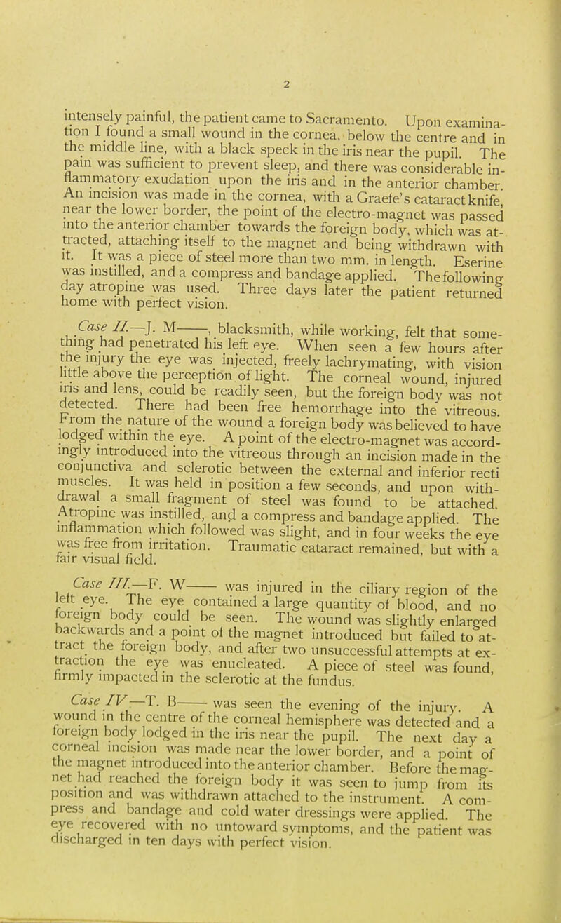 intensely paniful, the patient came to Sacramento. Upon examina- tion I found a small wound in the cornea, below the centre and in the middle line, with a black speck in the iris near the pupil The pain was sufficient to prevent sleep, and there was considerable in- flammatory exudation upon the iris and in the anterior chamber An incision was made in the cornea, with a Grade's cataract knife near the lower border, the point of the electro-magnet was passed into the anterior chamber towards the foreign body, which was at- tracted, attaching itself to the magnet and being withdrawn with It. It was a piece of steel more than two mm. in length Eserine was instilled, and a compress and bandage applied. The following day atropine was used. Three days later the patient returned home with perfect vision. Case II.—]. M , blacksmith, while working, felt that some- thing had penetrated his left eye. When seen a few hours after the injury the eye was injected, freely lachrymating, with vision little above the perception of light. The corneal wound, injured u-is and lens, could be readily seen, but the foreign body was not detected. There had been free hemorrhage into the vitreous l<rom the nature of the wound a foreign body was believed to have lodged within the eye. A point of the electro-magnet was accord- ingly introduced into the vitreous through an incision made in the conjunctiva and sclerotic between the external and inferior recti muscles. It was held in position a few seconds, and upon with- drawal a small fragment of steel was found to be attached Atropine was instilled, and a compress and bandage applied The inflammation which followed was slight, and in four weeks the eye was free from irritation. Traumatic cataract remained, but with a fair visual field. Case III.—^. W was injured in the ciliary region of the lelt eye. Ihe eye contained a large quantity of blood, and no oreign body could be seen. The wound was slighdy enlarged backwards^ and a point of the magnet introduced but failed to at- tract the foreign body, and after two unsuccessful attempts at ex- traction the eye was enucleated. A piece of steel was found, firmly impacted in the sclerotic at the fundus. Case IV—T. B was seen the evening of the injury A wound in the centre of the corneal hemisphere was detected and a foreign body lodged m the iris near the pupil. The next day a corneal incision was made near the lower border, and a point of the magnet introduced into the anterior chamber. Before the mag- net had reached the foreign body it was seen to jump from its position and was withdrawn attached to the instrument. A com- press and bandage and cold water dressings were applied The eye recovered with no untoward symptoms, and the patient was discharged m ten days with perfect vision.