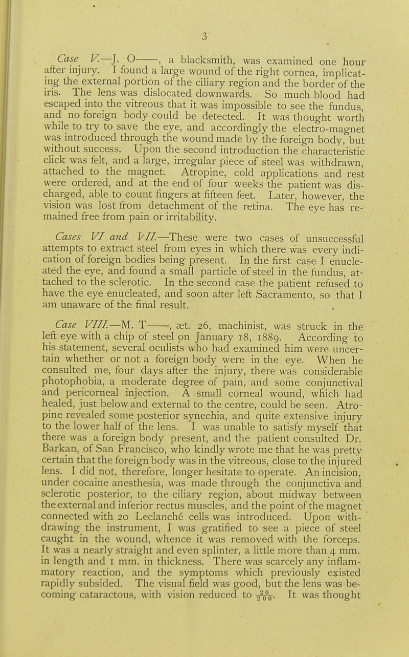 Case V.—]. O , a blacksmith, was examined one hour after injury. I found a large wound of the right cornea, implicat- ing the external portion of the ciliary region and the border of the iris. The lens was dislocated downwards. So much blood had escaped into the vitreous that it was impossible to see the fundus, and no foreign body could be detected. It was thought worth while to try to save the eye, and accordingly the electro-magnet was introduced through the wound made by the foreign body, but without success. Upon the second introduction the characteristic click was felt, and a large, irregular piece of steel was withdrawn, attached to the magnet. Atropine, cold applications and rest were ordered, and at the end of four weeks the patient was dis- charged, able to count fingers at fifteen feet. Later, however, the vision was lost from detachment of the retina. The eye has re- mained free from pain or irritability. Cases VI and VII.—These were two cases of unsuccessful attempts to extract steel from eyes in which there was every indi- cation of foreign bodies being present. In the first case I enucle- ated the eye, and found a small particle of steel in the fundus, at- tached to the sclerotic. In the second case the patient refused to have the eye enucleated, and soon after left Sacramento, so that I am unaware of the final result. Case VIII.—M. T , aet. 26, machinist, was struck in the left eye with a chip of steel on January 18, 1889. According to his statement, several oculists who had examined him were uncer- tain whether or not a foreign body were in the eye. When he consulted me, four days after the injury, there was considerable photophobia, a moderate degree of pain, and some conjunctival and pericorneal injection. A small corneal wound, which had healed, just below and external to the centre, could be seen. Atro- pine revealed some posterior synechia, and quite extensive injury to the lower half of the lens. I was unable to satisfy myself that there was a foreign body present, and the patient consulted Dr. Barkan, of San Francisco, who kindly wrote me that he was pretty certain that the foreign body was in the vitreous, close to the injured lens. I did not, therefore, longer hesitate to operate. An incision, under cocaine anesthesia, was made through the conjunctiva and sclerotic posterior, to the ciliary region, about midway between the external and inferior rectus muscles, and the point of the magnet connected with 20 Leclanch6 cells was introduced. Upon with- drawing the instrument, I was gratified to see a piece of steel caught in the wound, whence it was removed with the forceps. It was a nearly straight and even splinter, a little more than 4 mm. in length and i mm. in thickness. There was scarcely any inflam- matory reaction, and the symptoms which previously existed rapidly subsided. The visual field was good, but the lens was be- coming cataractous, with vision reduced to -^t^. It was thought