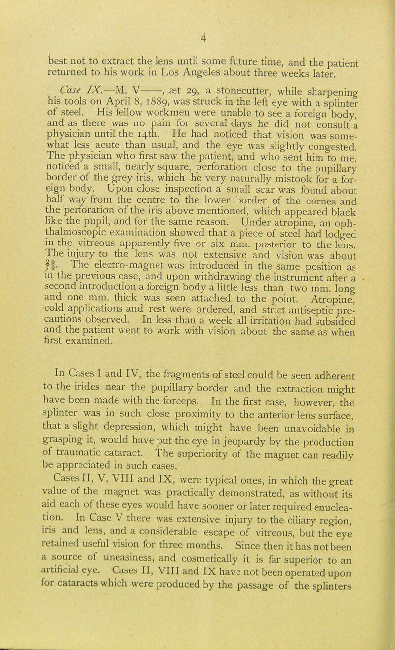 best not to extract the lens until some future time, and the patient returned to his work in Los Angeles about three weeks later. Case IX.—M.. V , set 29, a stonecutter, while sharpening his tools on April 8, 1889, was struck in the left eye with a splinter of steel. His fellow workmen were unable to see a foreign body, and as there was no pain for several days he did not consult a physician until the 14th. He had noticed that vision was some- what less acute than usual, and the eye was slightly congested. The physician who first saw the patient, and who sent him to me, noticed a small, nearly square, perforation close to the pupillary border of the grey iris, which he very naturally mistook for a for- eign body. Upon close inspection a small scar was found about half way from the centre to the lower border of the cornea and the perforation of the iris above mentioned, which appeared black like the pupil, and for the same reason. Under atropine, an oph- thalmoscopic examination showed that a piece of steel had lodged in the vitreous apparently five or six mm. posterior to the lens. The injury to the lens was not extensive and vision was about f^. The electro-magnet was introduced in the same position as in the previous case, and upon withdrawing the instrument after a second introduction a foreign body a little less than two mm. long and one mm. thick was seen attached to the point. Atropine, cold applications and rest were ordered, and strict antiseptic pre- cautions observed. In less than a week all irritation had subsided and the patient went to work with vision about the same as when first examined. In Cases I and IV, the fragments of steel could be seen adherent to the irides near the pupillary border and the extracdon might have been made with the forceps. In the first case, however, the splinter was in such close proximity to the anterior lens surface, that a slight depression, which might have been unavoidable in grasping it, would have put the eye in jeopardy by the producdon of traumatic cataract. The superiority of the magnet can readily be appreciated in such cases. Cases II, V, VIII and IX, were typical ones, in which the great value of the magnet was practically demonstrated, as without its aid each of these eyes would have sooner or later required enuclea- tion. In Case V there was extensive injury to the ciliary region, iris and lens, and a considerable escape of vitreous, but the eye retained useful vision for three months. Since then it has not been a source of uneasiness^ and cosmetically it is far superior to an artificial eye. Cases II, VIII and IX have not been operated upon for cataracts which were produced by the passage of the splinters