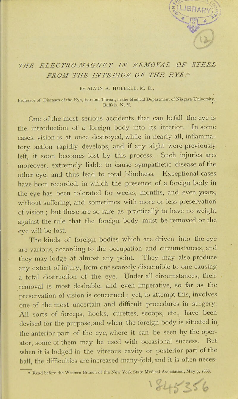 THE ELECTRO-MAGNET IN REMOVAL OE STEEL FROM THE LNTERIOR OF THE EYE* By AUVTN A. HUBBELL, M. D., Professor of Diseases of the Eye, Ear and Throat, in the Medical Department of Niagara University, Buffalo, N. Y. One of the most serious accidents that can befall the eye is the introduction of a foreign body into its interior. In some cases, vision is at once destroyed, while in nearly all, inflamma- tory action rapidly develops, and if any sight were previously left, it soon becomes lost by this process. Such injuries are» moreover, extremely liable to cause sympathetic disease of the other eye, and thus lead to total blindness. Exceptional cases have been recorded, in which the presence of a foreign body in the eye has been tolerated for weeks, months, and even years, without suffering, and sometimes with more or less preservation of vision ; but these are so rare as practically to have no weight against the rule that the foreign body must be removed or the eye will be lost. The kinds of foreign bodies which are driven into the eye are various, according to the occupation and circumstances, and they may lodge at almost any point. They may also produce any extent of injury, from one scarcely discernible to one causing a total destruction of the eye. Under all circumstances, their removal is most desirable, and even imperative, so far as the preservation of vision is concerned ; yet, to attempt this, involves one of the most uncertain and difficult procedures in surgery. All sorts of forceps, hooks, curettes, scoops, etc., have been devised for the purpose, and when the foreign body is situated in the anterior part of the eye, where it can be seen by the oper- ator, some of them may be used with occasional success. But when it is lodged in the vitreous cavity or posterior part of the ball, the difficulties are increased many-fold, and it is often neces-