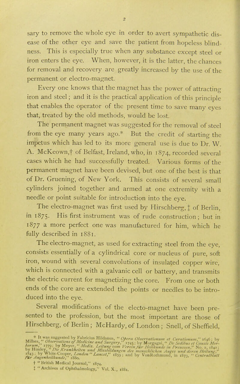 sary to remove the whole eye in order to avert sympathetic dis- ease of the other eye and save the patient from hopeless blind- ness. This is especially true when any substance except steel or iron enters the eye. When, however, it is the latter, the chances for removal and recovery are greatly increased by the use of the permanent or electro-magnet. Every one knows that the magnet has the power of attracting iron and steel; and it is the practical application of this principle that enables the operator of the present time to save many eyes that, treated by the old methods, would be lost. The permanent magnet was suggested for the removal of steel from the eye many years ago.* But the credit of starting the impetus which has led to its more general use is due to Dr. W. A. McKeown.f of Belfast, Ireland, who, in 1874, recorded several cases which he had successfully treated. Various forms of the permanent magnet have been devised, but one of the best is that of Dr. Gruening, of New York. This consists of several small cylinders joined together and armed at one extremity with a needle or point suitable for introduction into the eye. The electro-magnet was first used by Hirschberg, J of Berlin, in 1875. His first instrument was of rude construction; but in 1877 a more perfect one was manufactured for him, which he fully described in 1881. The electro-magnet, as used for extracting steel from the eye, consists essentially of a cylindrical core or nucleus of pure, soft iron, wound with several convolutions of insulated copper wire, which is connected with a galvanic cell or battery, and transmits the electric current for magnetizing the core. From one or both ends of the core are extended the points or needles to be intro- duced into the eye. Several modifications of the electo-magnet have been pre- sented to the profession, but the most important are those of Hirschberg, of Berlin ; McHardy, of London ; Snell, of Sheffield, M il* It.?'/M*2S?eitedb?&^5ilu Hi,d:lm's.  Opera Observationum et Curatumum. 1646: by Milhcs,(> Observations*/Medicine andSurgery.745 ; by Morgagni, •' Dc Seditus ct Causis Mor- nm: >>y Meyer Afediz. Lctungvom Vcrcin Jiir IIcilh.ndc in Preussen, No. B, 1842; X ! yw, 'hc..hra»khie>ten und MisstPildungcn des mcnsckliclu-n ,luCes und dec, Heilung? 1843: by ?.™%C°°r*r,Zondtm Lancet, 1859; and by VonKothmund, in .873,  Ccntratbtatt fur Augcnhcilkundc, 1880. t  British Medical Journal, 1874.