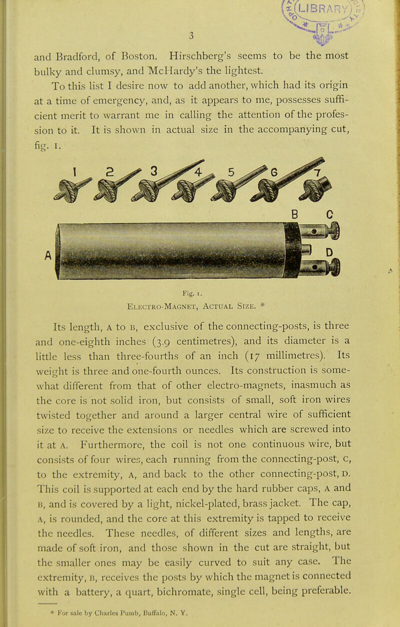 and Bradford, of Boston. Hirschberg's seems to be the most bulky and clumsy, and McHardy's the lightest. To this list I desire now to add another, which had its origin at a time of emergency, and, as it appears to me, possesses suffi- cient merit to warrant me in calling the attention of the profes- sion to it. It is shown in actual size in the accompanying cut, fig. I. Fig. i. Electro-Magnet, Actual Size. * Its length, A to b, exclusive of the connecting-posts, is three and one-eighth inches (3.9 centimetres), and its diameter is a little less than three-fourths of an inch (17 millimetres). Its weight is three and one-fourth ounces. Its construction is some- what different from that of other electro-magnets, inasmuch as the core is not solid iron, but consists of small, soft iron wires twisted together and around a larger central wire of sufficient size to receive the extensions or needles which are screwed into it at a. Furthermore, the coil is not one continuous wire, but consists of four wires, each running from the connecting-post, c, to the extremity, A, and back to the other connecting-post, d. This coil is supported at each end by the hard rubber caps, A and B, and is covered by a light, nickel-plated, brass jacket. The cap, ,\, is rounded, and the core at this extremity is tapped to receive the needles. These needles, of different sizes and lengths, are made of soft iron, and those shown in the cut are straight, but the smaller ones may be easily curved to suit any case. The extremity, 11, receives the posts by which the magnet is connected with a battery, a quart, bichromate, single cell, being preferable. * For sale by Charles Ptimb, Buffalo, N. Y.