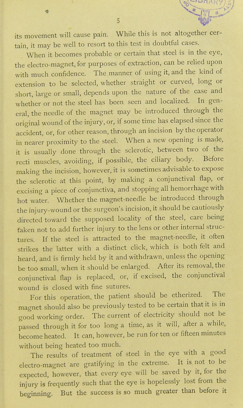 its movement will cause pain. While this is not altogether cer- tain, it may be well to resort to this test in doubtful cases. When it becomes probable or certain that steel is in the eye, the electro-magnet, for purposes of extraction, can be relied upon with much confidence. The manner of using it, and the kind of extension to be selected, whether straight or curved, long or short, large or small, depends upon the nature of the case and whether or not the steel has been seen and localized. In gen- eral, the needle of the magnet may be introduced through the original wound of the injury, or, if some time has elapsed since the accident, or, for other reason, through an incision by the operator in nearer proximity to the steel. When a new opening is made, it is usually done through the sclerotic, between two of the recti muscles, avoiding, if possible, the ciliary body. Before making the incision, however, it is sometimes advisable to expose the sclerotic at this point, by making a conjunctival flap, or excising a piece of conjunctiva, and stopping all hemorrhage with hot water. Whether the magnet-needle be introduced through the injury-wound or the surgeon's incision, it should be cautiously directed toward the supposed locality of the steel, care being taken not to add further injury to the lens or other internal struc- tures. If the steel is attracted to the magnet-needle, it often strikes the latter with a distinct click, which is both felt and heard, and is firmly held by it and withdrawn, unless the opening be too small, when it should be enlarged. After its removal, the conjunctival flap is replaced, or, if excised, the conjunctival wound is closed with fine sutures. For this operation, the patient should be etherized. The magnet should also be previously tested to be certain that it is in good working order. The current of electricity should not be passed through it for too long a time, as it will, after a while, become heated. It can, however, be run for ten or fifteen minutes without being heated too much. The results of treatment of steel in the eye with a good electro-magnet are gratifying in the extreme. It is not to be expected, however, that every eye will be saved by it, for the injury is frequently such that the eye is hopelessly lost from the beginning. But the success is so much greater than before it