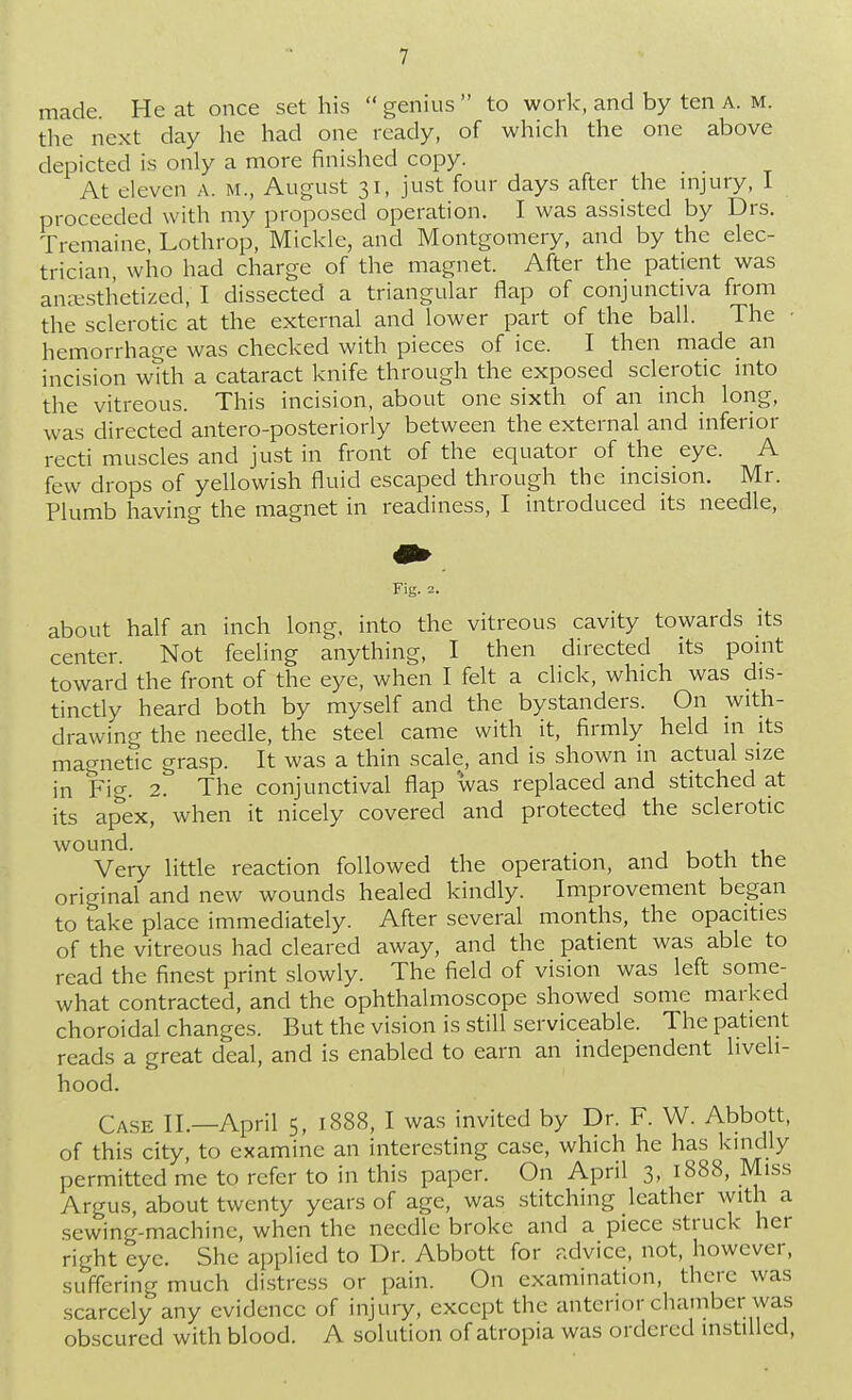 made. He at once set his  genius  to work, and by ten A. m. the next day he had one ready, of which the one above depicted is only a more finished copy. At eleven a. m., August 31, just four days after the injury, I proceeded with my proposed operation. I was assisted by Drs. Tremaine, Lothrop, Mickle, and Montgomery, and by the elec- trician, who had charge of the magnet. After the patient was anaesthetized, I dissected a triangular flap of conjunctiva from the sclerotic at the external and lower part of the ball. The ■ hemorrhage was checked with pieces of ice. I then made an incision with a cataract knife through the exposed sclerotic into the vitreous. This incision, about one sixth of an inch long, was directed antero-posteriorly between the external and inferior recti muscles and just in front of the equator of the eye. A few drops of yellowish fluid escaped through the incision. Mr. Plumb having the magnet in readiness, I introduced its needle, Fig. 2. about half an inch long, into the vitreous cavity towards its center. Not feeling anything, I then directed its point toward the front of the eye, when I felt a click, which was dis- tinctly heard both by myself and the bystanders. On with- drawing the needle, the steel came with it, firmly held in its magnetic grasp. It was a thin scale, and is shown in actual size in Fig. 2. The conjunctival flap 'was replaced and stitched at its apex, when it nicely covered and protected the sclerotic wound. Very little reaction followed the operation, and both the original and new wounds healed kindly. Improvement began to take place immediately. After several months, the opacities of the vitreous had cleared away, and the patient was able to read the finest print slowly. The field of vision was left some- what contracted, and the ophthalmoscope showed some marked choroidal changes. But the vision is still serviceable. The patient reads a great deal, and is enabled to earn an independent liveli- hood. Cask n.—April 5, 1888, I was invited by Dr. F. W. Abbott, of this city, to examine an interesting case, which he has kindly permitted me to refer to in this paper. On April 3, 1888, Miss Argus, about twenty years of age, was stitching leather with a sewing-machine, when the needle broke and a piece struck her right eye. She applied to Dr. Abbott for advice, not, however, suffering much distress or pain. On examination, there was scarcely any evidence of injury, except the anterior chamber was obscured with blood. A solution of atropia was ordered instilled,