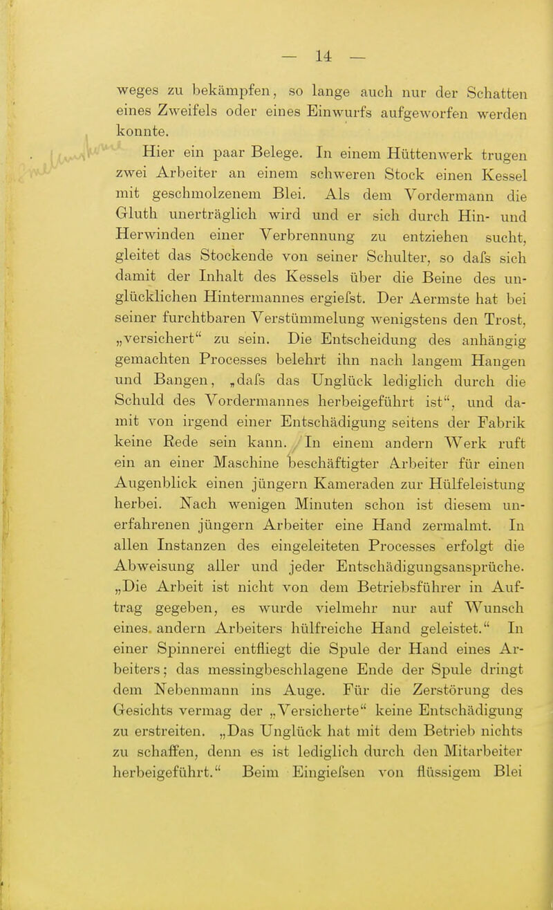 weges zu bekämpfen, so lange auch nur der Schatten eines Zweifels oder eines Einwurfs aufgeworfen werden konnte. Hier ein paar Belege. In einem Hüttenwerk trugen zwei Arbeiter an einem schweren Stock einen Kessel mit geschmolzenem Blei. Als dem Vordermann die Gluth unerträglich wird und er sich durch Hin- und Herwinden einer Verbrennung zu entziehen sucht, gleitet das Stockende von seiner Schulter, so dafs sich damit der Inhalt des Kessels über die Beine des un- glücklichen Hintermannes ergiefst. Der Aermste hat bei seiner furchtbaren Verstümmelung wenigstens den Trost, „versichert zu sein. Die Entscheidung des anhängig gemachten Processes belehrt ihn nach langem Hangen und Bangen, „dafs das Unglück lediglich durch die Schuld des Vordermannes herbeigeführt ist, und da- mit von irgend einer Entschädigung seitens der Fabrik keine Rede sein kann. In einem andern Werk ruft ein an einer Maschine beschäftigter Arbeiter für einen Augenblick einen jüngern Kameraden zur Hülfeleistung herbei. Nach wenigen Minuten schon ist diesem un- erfahrenen jüngern Arbeiter eine Hand zermalmt. In allen Instanzen des eingeleiteten Processes erfolgt die Abweisung aller und jeder Entschädigungsansprüche. „Die Arbeit ist nicht von dem Betriebsführer in Auf- trag gegeben, es wurde vielmehr nur auf Wunsch eines, andern Arbeiters hülfreiche Hand geleistet. In einer Spinnerei entfliegt die Spule der Hand eines Ar- beiters ; das messingbeschlagene Ende der Spule dringt dem Nebenmann ins Auge. Für die Zerstörung des Gesichts vermag der „Versicherte keine Entschädigung zu erstreiten. „Das Unglück hat mit dem Betrieb nichts zu schaffen, denn es ist lediglich durch den Mitarbeiter herbeigeführt. Beim Eingiefsen von flüssigem Blei