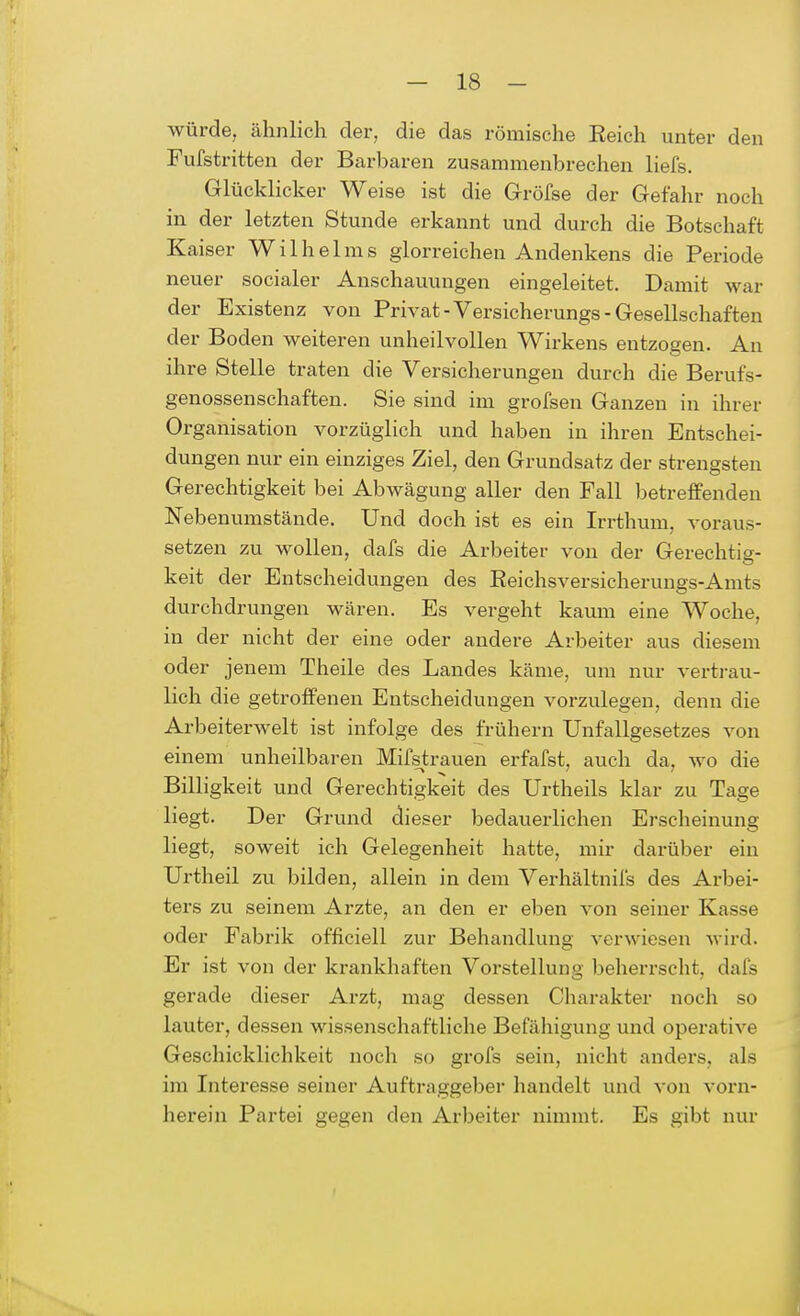 würde, ähnlich der, die das römische Eeich unter den Fufstritten der Barbaren zusammenbrechen liefs. Glücklicher Weise ist die Gröfse der Gefahr noch in der letzten Stunde erkannt und durch die Botschaft Kaiser Wilhelms glorreichen Andenkens die Periode neuer socialer Anschauungen eingeleitet. Damit war der Existenz von Privat -Versicherungs- Gesellschaften der Boden weiteren unheilvollen Wirkens entzogen. An ihre Stelle traten die Versicherungen durch die Berufs- genossenschaften. Sie sind im grofsen Ganzen in ihrer Organisation vorzüglich und haben in ihren Entschei- dungen nur ein einziges Ziel, den Grundsatz der strengsten Gerechtigkeit bei Abwägung aller den Fall betreffenden Nebenumstände. Und doch ist es ein Irrthum, voraus- setzen zu wollen, dafs die Arbeiter von der Gerechtig- keit der Entscheidungen des Eeichsversicherungs-Amts durchdrungen wären. Es vergeht kaum eine Woche, in der nicht der eine oder andere Arbeiter aus diesem oder jenem Theile des Landes käme, um nur vertrau- lich die getroffenen Entscheidungen vorzulegen, denn die Arbeiterwelt ist infolge des frühem Unfallgesetzes von einem unheilbaren Mifstrauen erfafst, auch da, wo die Billigkeit und Gerechtigkeit des Urtheils klar zu Tage liegt. Der Grund dieser bedauerlichen Erscheinung liegt, soweit ich Gelegenheit hatte, mir darüber ein Urtheil zu bilden, allein in dem Verhältnifs des Arbei- ters zu seinem Arzte, an den er eben von seiner Kasse oder Fabrik officiell zur Behandlung verwiesen wird. Er ist von der krankhaften Vorstellung beherrscht, dafs gerade dieser Arzt, mag dessen Charakter noch so lauter, dessen wissenschaftliche Befähigung und operative Geschicklichkeit noch so grofs sein, nicht anders, als im Interesse seiner Auftraggeber handelt und von vorn- herein Partei gegen den Arbeiter nimmt. Es gibt nur