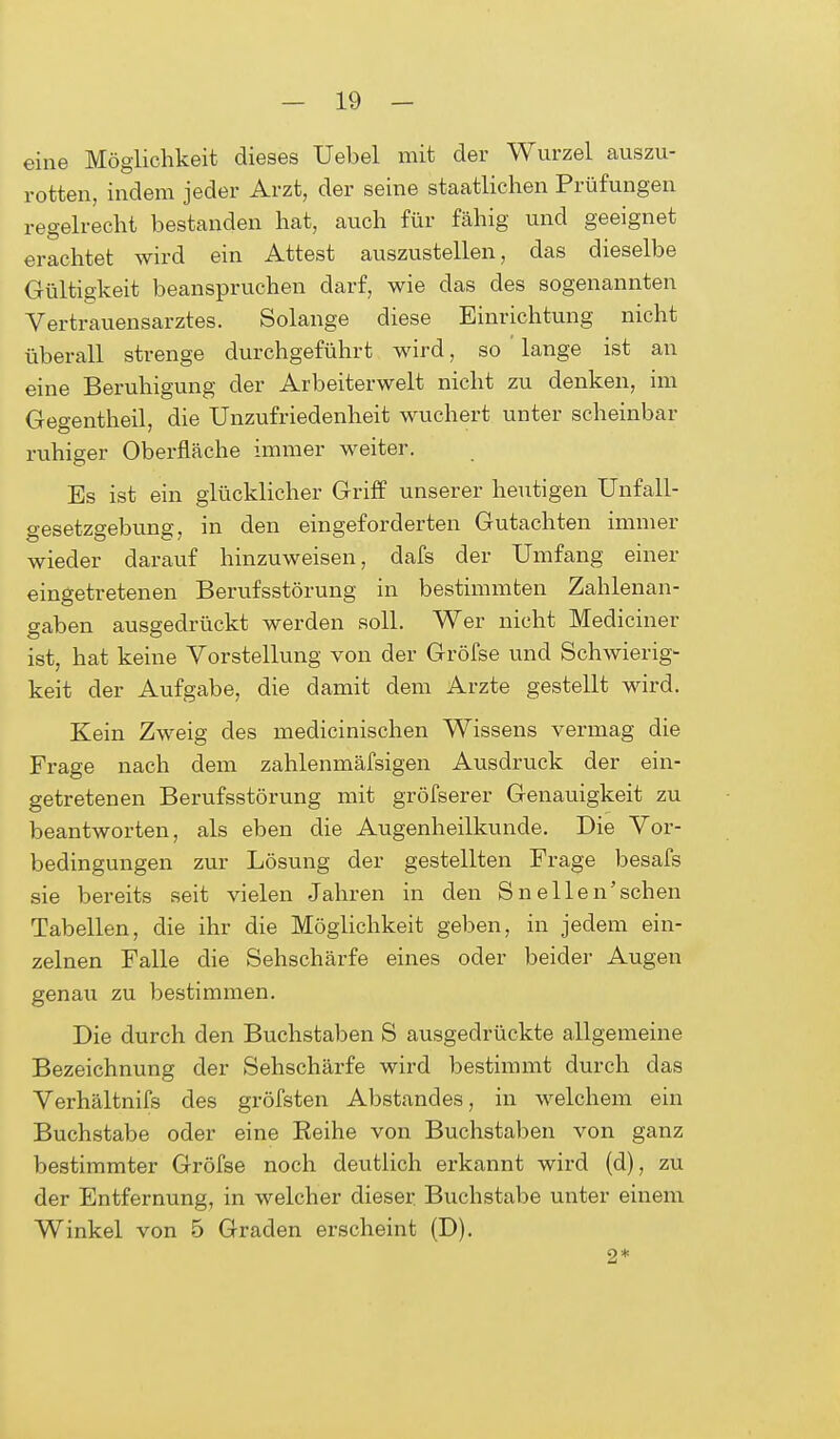 eine Möglichkeit dieses Uebel mit der Wurzel auszu- rotten, indem jeder Arzt, der seine staatlichen Prüfungen regelrecht bestanden hat, auch für fähig und geeignet erachtet wird ein Attest auszustellen, das dieselbe Gültigkeit beanspruchen darf, wie das des sogenannten Vertrauensarztes. Solange diese Einrichtung nicht überall strenge durchgeführt wird, so lange ist an eine Beruhigung der Arbeiterwelt nicht zu denken, im Gegentheil, die Unzufriedenheit wuchert unter scheinbar ruhiger Oberfläche immer weiter. Es ist ein glücklicher Griff unserer heutigen Unfall- gesetzgebung, in den eingeforderten Gutachten immer wieder darauf hinzuweisen, dafs der Umfang einer eingetretenen Berufsstörung in bestimmten Zahlenan- gaben ausgedrückt werden soll. Wer nicht Mediciner ist, hat keine Vorstellung von der Gröfse und Schwierig- keit der Aufgabe, die damit dem Arzte gestellt wird. Kein Zweig des medicinischen Wissens vermag die Frage nach dem zahlenmäfsigen Ausdruck der ein- getretenen Berufsstörung mit gröfserer Genauigkeit zu beantworten, als eben die Augenheilkunde. Die Vor- bedingungen zur Lösung der gestellten Frage besafs sie bereits seit vielen Jahren in den S n eilen'sehen Tabellen, die ihr die Möglichkeit geben, in jedem ein- zelnen Falle die Sehschärfe eines oder beider Augen genau zu bestimmen. Die durch den Buchstaben S ausgedrückte allgemeine Bezeichnung der Sehschärfe wird bestimmt durch das Verhältnifs des gröfsten Abstandes, in welchem ein Buchstabe oder eine Keihe von Buchstaben von ganz bestimmter Gröfse noch deutlich erkannt wird (d), zu der Entfernung, in welcher dieser Buchstabe unter einem Winkel von 5 Graden erscheint (D). 2*