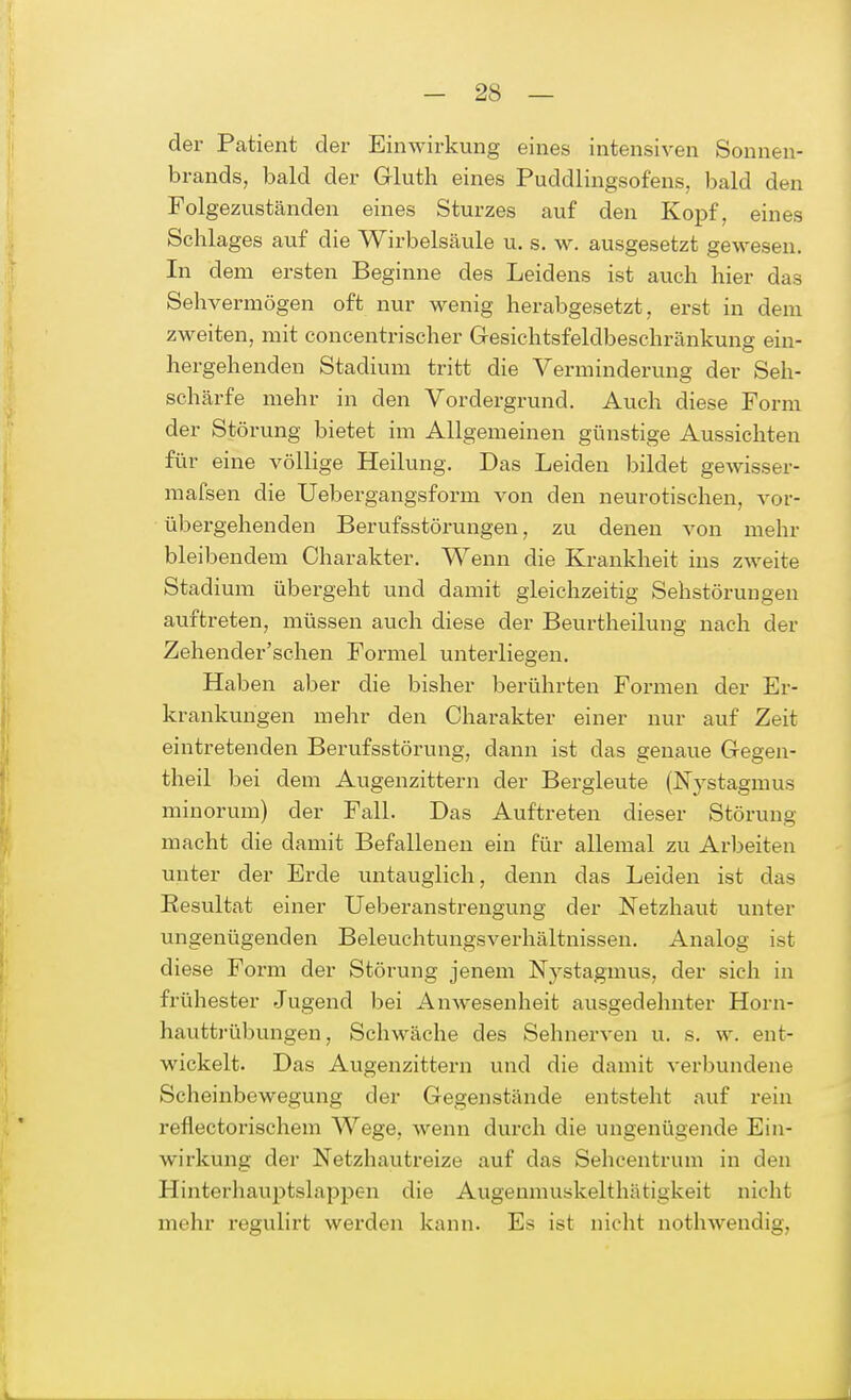 der Patient der Einwirkung eines intensiven Sonnen- brands, bald der Gluth eines Puddlingsofens, bald den Folgezuständen eines Sturzes auf den Kopf, eines Schlages auf die Wirbelsäule u. s. w. ausgesetzt gewesen. In dem ersten Beginne des Leidens ist auch hier das Sehvermögen oft nur wenig herabgesetzt, erst in dem zweiten, mit concentrischer Gesichtsfeldbeschränkung ein- hergehenden Stadium tritt die Verminderung der Seh- schärfe mehr in den Vordergrund. Auch diese Form der Störung bietet im Allgemeinen günstige Aussichten für eine völlige Heilung. Das Leiden bildet gewisser- mafsen die Uebergangsform von den neurotischen, vor- übergehenden Berufsstörungen, zu denen von mehr bleibendem Charakter. Wenn die Krankheit ins zweite Stadium übergeht und damit gleichzeitig Sehstöruugen auftreten, müssen auch diese der Beurtheilung nach der Zehencler'schen Formel unterliegen. Haben aber die bisher berührten Formen der Er- krankungen mehr den Charakter einer nur auf Zeit eintretenden Berufsstörung, dann ist das genaue Gegen- theil bei dem Augenzittern der Bergleute (Nystagmus minorum) der Fall. Das Auftreten dieser Störung macht die damit Befallenen ein für allemal zu Arbeiten unter der Erde untauglich, denn das Leiden ist das Resultat einer Ueberanstrengung der Netzhaut unter ungenügenden Beleuchtungsverhältnissen. Analog ist diese Form der Störung jenem Nystagmus, der sich in frühester Jugend bei Anwesenheit ausgedehnter Horn- hauttrübungen, Schwäche des Sehnerven u. s. w. ent- wickelt. Das Augenzittern und die damit verbundene Scheinbewegung der Gegenstände entsteht auf rein refiectorischem Wege, wenn durch die ungenügende Ein- wirkung der Netzhautreize auf das Sehcentrum in den Hinterhauptslappen die Augenmuskelthätigkeit nicht mehr regulirt werden kann. Es ist nicht nothwendig,