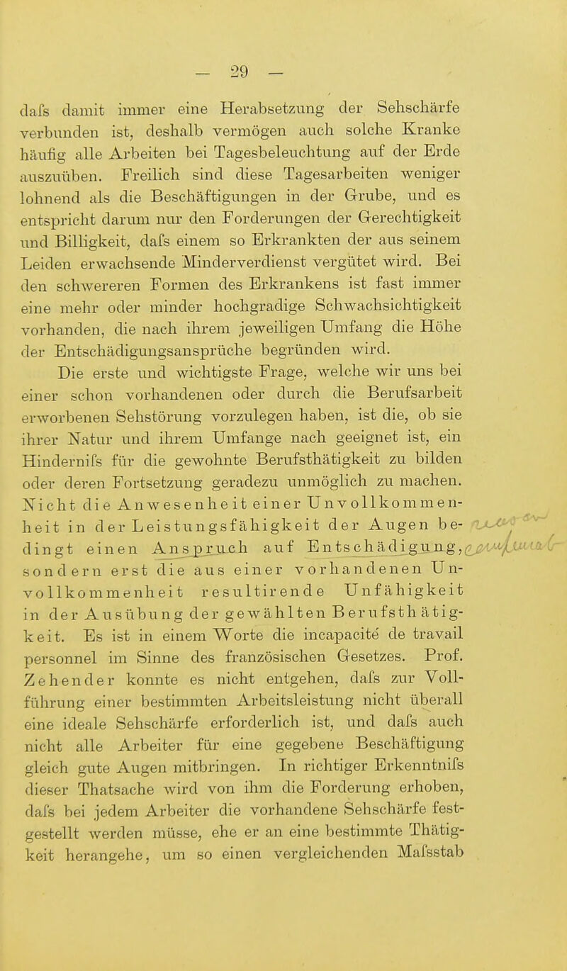 dafs damit immer eine Herabsetzung der Sehschärfe verbunden ist, deshalb vermögen auch solche Kranke häufig alle Arbeiten bei Tagesbeleuchtung auf der Erde auszuüben. Freilich sind diese Tagesarbeiten weniger lohnend als die Beschäftigungen in der Grube, und es entspricht darum nur den Forderungen der Gerechtigkeit und Billigkeit, dafs einem so Erkrankten der aus seinem Leiden erwachsende Minderverdienst vergütet wird. Bei den schwereren Formen des Erkrankens ist fast immer eine mehr oder minder hochgradige Schwachsichtigkeit vorhanden, die nach ihrem jeweiligen Umfang die Höhe der Entschädigungsansprüche begründen wird. Die erste und wichtigste Frage, welche wir uns bei einer schon vorhandenen oder durch die Berufsarbeit erworbenen Sehstörung vorzulegen haben, ist die, ob sie ihrer Natur und ihrem Umfange nach geeignet ist, ein Hindernifs für die gewohnte Berufstätigkeit zu bilden oder deren Fortsetzung geradezu unmöglich zu machen. Nicht die Anwesenheit einer Unvollkommen- heit in der Leistungsfähigkeit der Augen be- dingt einen Ansprach auf Entschädigung,^«; sondern erst die aus einer vorhandenen U n- vollkommenheit resultirende Unfähigkeit in der Ausübung der gewählten Berufsth ätig- k e i t. Es ist in einem Worte die incapacite' de travail personnel im Sinne des französischen Gesetzes. Prof. Zehen der konnte es nicht entgehen, dafs zur Voll- führung einer bestimmten Arbeitsleistung nicht überall eine ideale Sehschärfe erforderlich ist, und dafs auch nicht alle Arbeiter für eine gegebene Beschäftigung gleich gute Augen mitbringen. In richtiger Erkenntnifs dieser Thatsache wird von ihm die Forcierung erhoben, dafs bei jedem Arbeiter die vorhandene Sehschärfe fest- gestellt werden müsse, ehe er an eine bestimmte Thätig- keit herangehe, um so einen vergleichenden Mafsstab