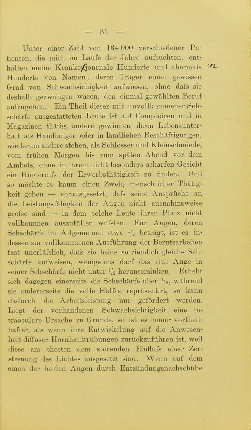 Unter einer Zahl von 134 000 verschiedener Pa- tienten, die mich im Laufe der Jahre aufsuchten, ent- halten meine Krankejfjonrnale Hunderte und abermals '7L Hunderte von Namen, deren Träger einen gewissen Grad von Schwachsichigkeit aufwiesen, ohne dafs sie deshalb gezwungen wären, den einmal gewählten Beruf aufzugeben. Ein Theil dieser mit unvollkommener Seh- schärfe ausgestatteten Leute ist auf Comptoiren und in Magazinen thätig, andere gewinnen ihren Lebensunter- halt als Handlanger oder in ländlichen Beschäftigungen, wiederum andere stehen, als Schlosser und Kleinschmiede, vom frühen Morgen bis zum späten Abend vor dem Ambofs, ohne in ihrem nicht besonders scharfen Gesicht ein Hindernifs der Erwerbsthätigkeit zu finden. Und so möchte es kaum einen Zweig menschlicher Thätig- keit geben — vorausgesetzt, dafs seine Ansprüche an die Leistungsfähigkeit der Augen nicht ausnahmsweise grofse sind — in dem solche Leute ihren Platz nicht vollkommen auszufüllen wüfsten. Für Augen, deren Sehschärfe im Allgemeinen etwa x/a beträgt, ist es in- dessen zur vollkommenen Ausführung der Berufsarbeiten fast unerläfslich, dafs sie beide so ziemlich gleiche Seh- schärfe aufweisen, wenigstens darf das eine Auge in seiner Sehschärfe nicht unter 1/2 heruntersinken. Erhebt sich dagegen einerseits die Sehschärfe über 1/2, während sie andererseits die volle Hälfte repräsentirt, so kann dadurch die Arbeitsleistung nur gefördert werden. Liegt der vorhandenen Schwachsichtigkeit eine in- traoculare Ursache zu Grunde, so ist es immer vorteil- hafter, als wenn ihre Entwickelung auf die Anwesen- heit diffuser Hornhauttrübungen zurückzuführen ist, weil diese am ehesten dem störenden Einflufs einer Zer- streuung des Lichtes ausgesetzt sind. Wenn auf dem einen der beiden Augen durch Entzündungsnachschübe