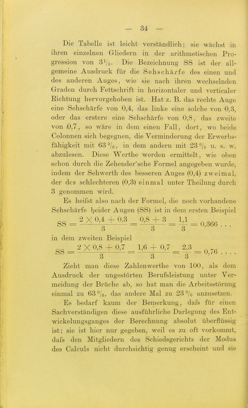 Die Tabelle ist leicht verständlich; sie wächst in ihren einzelnen Gliedern in der arithmetischen Pro- gression von 3l/3. Die Bezeichnung SS ist der all- gemeine Ausdruck für die Sehschärfe des einen und des anderen Auges, wie sie nach ihren wechselnden Graden durch Fettschrift in horizontaler und verticaler Eichtung hervorgehoben ist. Hat z. B. das rechte Auge eine Sehschärfe von 0,4, das linke eine solche von 0,3, oder das erstere eine Sehschärfe von 0,8, das zweite von 43,7, so wäre in dem einen Fall, dort, wo beide Colonnen sich begegnen, die Verminderung der Erwerbs- fähigkeit mit 63°/o, in dem andern mit 23 °/0 u. s. w. abzulesen. Diese Werthe werden ermittelt, wie oben schon durch die Zehender'sche Formel angegeben wurde, indem der Sehwerth des besseren Auges (0,4) zweimal, der des schlechteren (0,3) einmal unter Theilung durch 3 genommen wird. Es heifst also nach der Formel, die noch vorhandene Sehschärfe beider Augen (SS) ist in dem ersten Beispiel 8S = 2X0,* + 03_M + 8_M_q,M6,.. ö O ö in dem zweiten Beispiel gg = 2 X 0,8 +-0,7 = 1,8 + 0,7 = 2^ ■ Zieht man diese Zahlen werthe von 100, als dem Ausdruck der ungestörten Berufsleistung unter Ver- meidung der Brüche ab, so hat man die Arbeitsstörung einmal zu 63 °/0, das andere Mal zu 23 °/0 anzusetzen. Es bedarf kaum der Bemerkung, dafs für einen Sachverständigen diese ausführliche Darlegung des Ent- wickelungsganges der Berechnung absolut überflüssig ist; sie ist hier nur gegeben, weil es zu oft vorkommt, dafs den Mitgliedern des Schiedsgerichts der Modus des Calculs nicht durchsichtig genug erscheint und sie