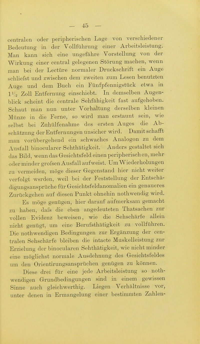 centralen oder peripherischen Lage von verschiedener Bedeutung in der Vollführung einer Arbeitsleistung. Man kann sich eine ungefähre Vorstellung von der Wirkung einer central gelegenen Störung machen, wenn man bei der Leetüre normaler Druckschrift ein Auge schliefst und zwischen dem zweiten zum Lesen benutzten Auge und dem Buch ein Fünfpfennigstück etwa in ll , Zoll Entfernung einschiebt. In demselben Augen- blick scheint die centrale Sehfähigkeit fast aufgehoben. Schaut man nun unter Vorhaltung derselben kleinen Münze in die Ferne, so wird man erstaunt sein, wie selbst bei Zuhülfenahme des ersten Auges die Ab- schätzung der Entfernungen unsicher wird. Damit schafft man vorübergehend ein schwaches Analogon zu dem Ausfall binocularer Sehthätigkeit. Anders gestaltet sich das Bild, wenn das Gesichtsfeld einen peripherischen, mehr oder minder grofsen Ausfall aufweist. Um Wiederholungen zu vermeiden, möge dieser Gegenstand hier nicht weiter verfolgt wsrden, weil bei der Feststellung der Entschä- digungsansprüche für Gesichtsfeldanomalien ein genaueres Zurückgehen auf diesen Punkt ohnehin nothwendig wird. Es möge genügen, hier darauf aufmerksam gemacht zu haben, dafs die eben angedeuteten Thatsachen zur vollen Evidenz beweisen, wie die Sehschärfe allein nicht genügt, um eine Berufstätigkeit zu vollführen. Die nothwendigen Bedingungen zur Ergänzung der cen- tralen Sehschärfe bleiben die intacte Muskelleistung zur Erzielung der binocularen Sehthätigkeit, wie nicht minder eine möglichst normale Ausdehnung des Gesichtsfeldes um den Orientirungsansprüchen genügen zu können. Diese drei für eine jede Arbeitsleistung so noth- wendigen Grundbedingungen sind in einem gewissen Sinne auch gleichwerthig. Liegen Verhältnisse vor, unter denen in Ermangelung einer bestimmten Zahlen-