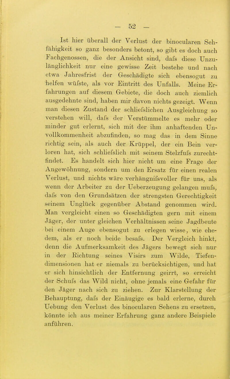 Ist hier überall der Verlust der binocularen Seh- fähigkeit so ganz besonders betont, so gibt es doch auch Fachgenossen, die der Ansicht sind, dafs diese Unzu- länglichkeit nur eine gewisse Zeit bestehe und nach etwa Jahresfrist der Geschädigte sich ebensogut zu helfen wüfste, als vor Eintritt des Unfalls. Meine Er- fahrungen auf diesem Gebiete, die doch auch ziemlich ausgedehnte sind, haben mir davon nichts gezeigt. Wenn man diesen Zustand der schliefslichen Ausgleichung so verstehen will, dafs der Verstümmelte es mehr oder minder gut erlernt, sich mit der ihm anhaftenden Un- vollkommenheit abzufinden, so mag das in dem Sinne richtig sein, als auch der Krüppel, der ein Bein ver- loren hat, sich schliefslich mit seinem Stelzfufs zurecht- findet. Es handelt sich hier nicht um eine Frage der Angewöhnung, sondern um den Ersatz für einen realen Verlust, und nichts wäre verhängnifsvoller für uns, als wenn der Arbeiter zu der Ueberzeugung gelangen rnufs, dafs von den Grundsätzen der strengsten Gerechtigkeit seinem Unglück gegenüber Abstand genommen wird. Man vergleicht einen so Geschädigten gern mit einem Jäger, der unter gleichen Verhältnissen seine Jagdbeute bei einem Auge ebensogut zu erlegen wisse, wie ehe- dem, als er noch beide besafs. Der Vergleich hinkt, denn die Aufmerksamkeit des Jägers bewegt sich nur in der Richtung seines Visirs zum Wilde, Tiefen- dimensionen hat er niemals zu berücksichtigen, und hat er sich hinsichtlich der Entfernung geirrt, so erreicht der Schufs das Wild nicht, ohne jemals eine Gefahr für den Jäger nach sich zu ziehen. Zur Klarstellung der Behauptung, dafs der Einäugige es bald erlerne, durch Uebung den Verlust des binocularen Sehens zu ersetzen, könnte ich aus meiner Erfahrung ganz andere Beispiele anführen.