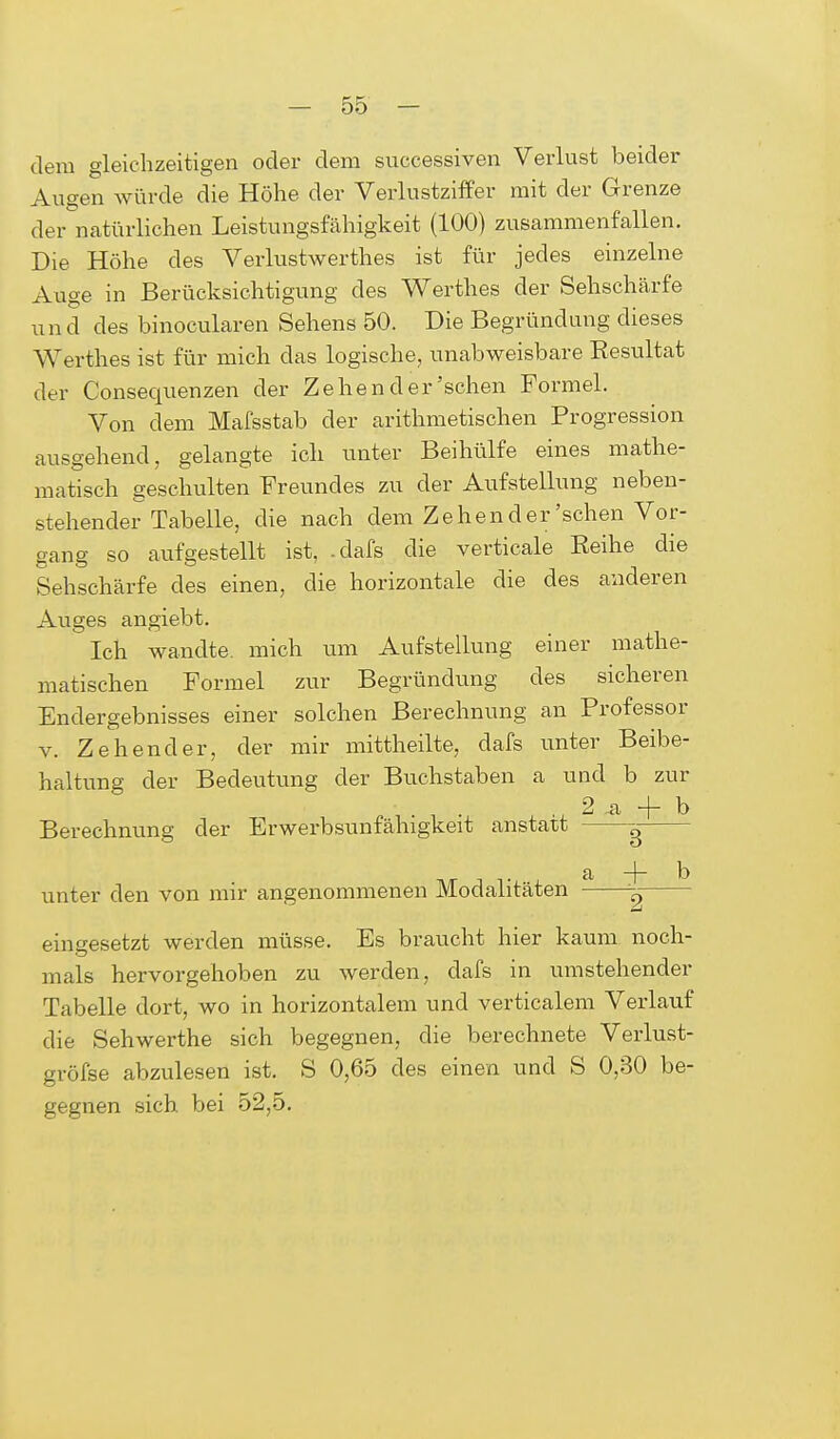 dem gleichzeitigen oder dem successiven Verlust beider Augen würde die Höhe der Verlustziffer mit der Grenze der natürlichen Leistungsfähigkeit (100) zusammenfallen. Die Höhe des Verlustwerthes ist für jedes einzelne Auge in Berücksichtigung des Werthes der Sehschärfe und des binocularen Sehens 50. Die Begründung dieses Werthes ist für mich das logische, unabweisbare Resultat der Consequenzen der Zehen der'sehen Formel. Von dem Mafsstab der arithmetischen Progression ausgehend, gelangte ich unter Beihülfe eines mathe- matisch geschulten Freundes zu der Aufstellung neben- stehender Tabelle, die nach dem Zehen der'sehen Vor- gang so aufgestellt ist, .dafs die verticale Reihe die Sehschärfe des einen, die horizontale die des anderen Auges angiebt. Ich wandte, mich um Aufstellung einer mathe- matischen Formel zur Begründung des sicheren Endergebnisses einer solchen Berechnung an Professor v. Zehender, der mir mittheilte, dafs unter Beibe- haltung der Bedeutung der Buchstaben a und b zur Berechnung der Erwerbsunfähigkeit anstatt - —^— a -j- b unter den von mir angenommenen Modalitäten eingesetzt werden müsse. Es braucht hier kaum noch- mals hervorgehoben zu werden, dafs in umstehender Tabelle dort, wo in horizontalem und verticalem Verlauf die Sehwerthe sich begegnen, die berechnete Verlust- gröfse abzulesen ist. S 0,65 des einen und S 0,30 be- gegnen sich bei 52,5.