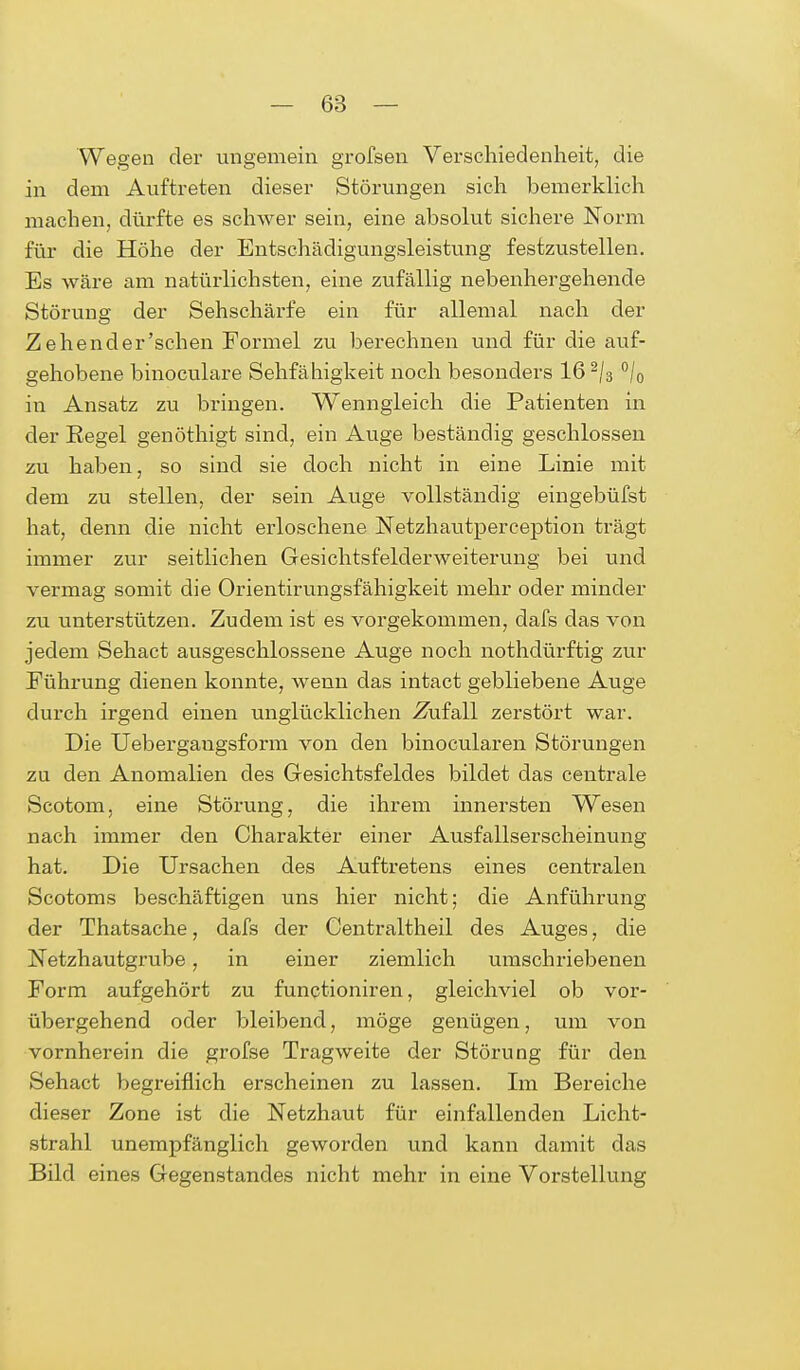 Wegen der ungemein grofsen Verschiedenheit, die in dem Auftreten dieser Störungen sieh bemerklich machen, dürfte es schwer sein, eine absolut sichere Norm für die Höhe der Entschädigungsleistung festzustellen. Es wäre am natürlichsten, eine zufällig nebenhergehende Störung der Sehschärfe ein für allemal nach der Zehender'sehen Formel zu berechnen und für die auf- gehobene binoculare Sehfähigkeit noch besonders 16 2/3 °/0 in Ansatz zu bringen. Wenngleich die Patienten in der Regel genöthigt sind, ein Auge beständig geschlossen zu haben, so sind sie doch nicht in eine Linie mit dem zu stellen, der sein Auge vollständig eingebüfst hat, denn die nicht erloschene Netzhautperception trägt immer zur seitlichen Gesichtsfelderweiterung bei und vermag somit die Orientirungsfähigkeit mehr oder minder zu unterstützen. Zudem ist es vorgekommen, dafs das von jedem Sehact ausgeschlossene Auge noch nothdürftig zur Führung dienen konnte, wenn das intact gebliebene Auge durch irgend einen unglücklichen .Zufall zerstört war. Die Uebergangsform von den binocularen Störungen zu den Anomalien des Gesichtsfeldes bildet das centrale Scotom, eine Störung, die ihrem innersten Wesen nach immer den Charakter einer Ausfallserscheinung hat. Die Ursachen des Auftretens eines centralen Scotoms beschäftigen uns hier nicht; die Anführung der Thatsache, dafs der Centraltheil des Auges, die Netzhautgrube, in einer ziemlich umschriebenen Form aufgehört zu funetioniren, gleichviel ob vor- übergehend oder bleibend, möge genügen, um von vornherein die grofse Tragweite der Störung für den Sehact begreiflich erscheinen zu lassen. Im Bereiche dieser Zone ist die Netzhaut für einfallenden Licht- strahl unempfänglich geworden und kann damit das Bild eines Gegenstandes nicht mehr in eine Vorstellung