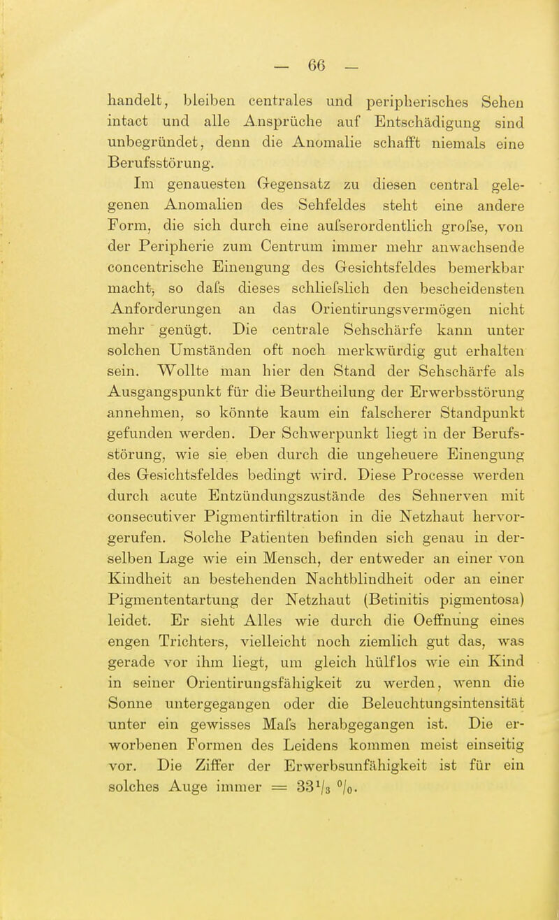 -Ge- handelt, bleiben centrales und peripherisches Sehen intact und alle Ansprüche auf Entschädigung sind unbegründet, denn die Anomalie schafft niemals eine Berufsstörung. Im genauesten Gegensatz zu diesen central gele- genen Anomalien des Sehfeldes steht eine andere Form, die sich durch eine aufserorclentlich grofse, von der Peripherie zum Centrum immer mehr anwachsende concentrische Einengung des Gesichtsfeldes bemerkbar macht, so dafs dieses schliefslich den bescheidensten Anforderungen an das Orientirungsvermögen nicht mehr genügt. Die centrale Sehschärfe kann unter solchen Umständen oft noch merkwürdig gut erhalten sein. Wollte man hier den Stand der Sehschärfe als Ausgangspunkt für die Beurtheilung der Erwerbsstörung annehmen, so könnte kaum ein falscherer Standpunkt gefunden werden. Der Schwerpunkt liegt in der Berufs- störung, wie sie eben durch die ungeheuere Einengung des Gesichtsfeldes bedingt wird. Diese Processe werden durch acute Entzündungszustände des Sehnerven mit consecutiver Pigmentirfiltration in die Netzhaut hervor- gerufen. Solche Patienten befinden sich genau in der- selben Lage wie ein Mensch, der entweder an einer von Kindheit an bestehenden Nachtblindheit oder an einer Pigmententartung der Netzhaut (Betinitis pigmentosa) leidet. Er sieht Alles wie durch die Oeffnung eines engen Trichters, vielleicht noch ziemlich gut das, was gerade vor ihm liegt, um gleich hülflos wie ein Kind in seiner Orientirungsfähigkeit zu werden, wenn die Sonne untergegangen oder die Beleuchtungsintensität unter ein gewisses Mafs herabgegangen ist. Die er- worbenen Formen des Leidens kommen meist einseitig vor. Die Ziffer der Erwerbsunfähigkeit ist für ein solches Auge immer = 33 Vs °/o.