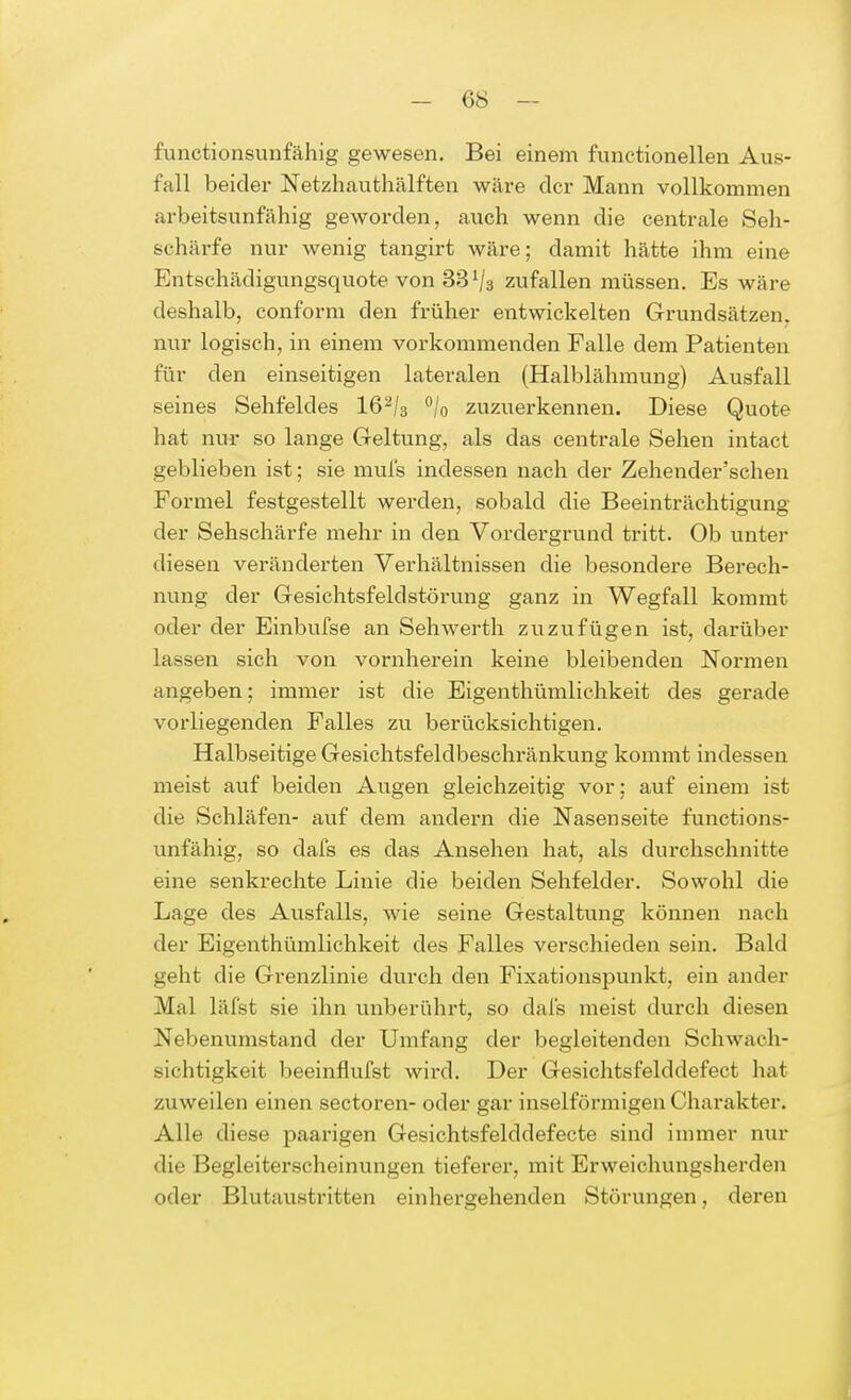 functionsunfähig gewesen. Bei einem functionellen Aus- fall beider Netzhauthälften wäre der Mann vollkommen arbeitsunfähig geworden, auch wenn die centrale Seh- schärfe nur wenig tangirt wäre; damit hätte ihm eine Entschädigungsquote von 33ij3 zufallen müssen. Es wäre deshalb, conform den früher entwickelten Grundsätzen, nur logisch, in einem vorkommenden Falle dem Patienten für den einseitigen lateralen (Halblähmung) Ausfall seines Sehfeldes 162/3 °/0 zuzuerkennen. Diese Quote hat nur so lange Geltung, als das centrale Sehen intact geblieben ist; sie muls indessen nach der Zehender'schen Formel festgestellt werden, sobald die Beeinträchtigung der Sehschärfe mehr in den Vordergrund tritt. Ob unter diesen veränderten Verhältnissen die besondere Berech- nung der Gesichtsfeldstörung ganz in Wegfall kommt oder der Einbufse an Sehwerth zuzufügen ist, darüber lassen sich von vornherein keine bleibenden Normen angeben; immer ist die Eigenthümlichkeit des gerade vorliegenden Falles zu berücksichtigen. Halbseitige Gesichtsfeldbeschränkung kommt indessen meist auf beiden Augen gleichzeitig vor; auf einem ist die Schläfen- auf dem andern die Nasenseite functions- unfähig, so dafs es das Ansehen hat, als durchschnitte eine senkrechte Linie die beiden Sehfelder. Sowohl die Lage des Ausfalls, wie seine Gestaltung können nach der Eigenthümlichkeit des Falles verschieden sein. Bald geht die Grenzlinie durch den Fixationspunkt, ein ander Mal läfst sie ihn unberührt, so dafs meist durch diesen Nebenumstand der Umfang der begleitenden Schwach- sichtigkeit beeinflufst wird. Der Gesichtsfelddefect hat zuweilen einen sectoren- oder gar inselförmigen Charakter. Alle diese paarigen Gesichtsfelddefecte sind immer nur die Begleiterscheinungen tieferer, mit Erweichungsherden oder Blutaustritten einhergehenden Störungen, deren