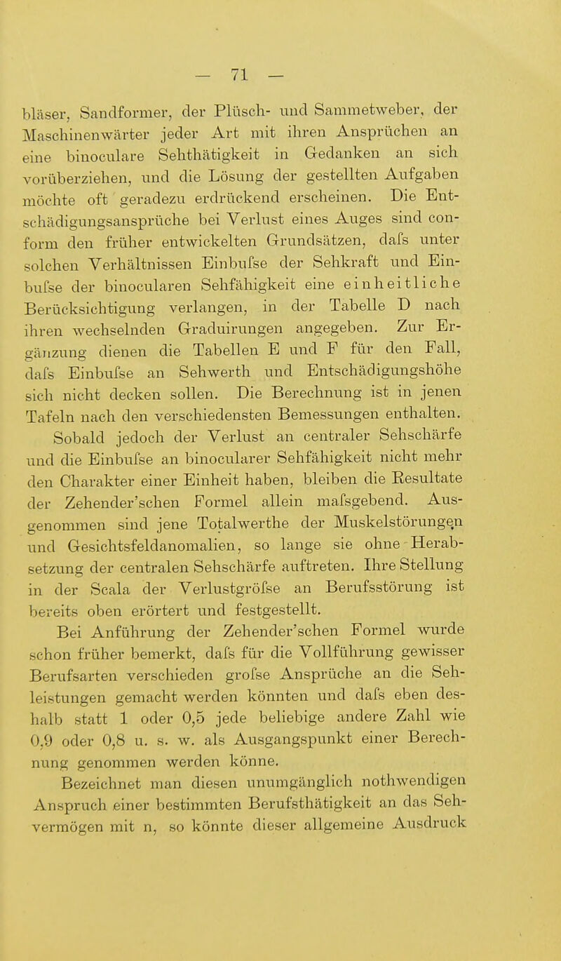 bläser, Sandformer, der Plüsch- und Sanimetweber, der Maschinenwärter jeder Art mit ihren Ansprüchen an eine binoculare Sehthätigkeit in Gedanken an sich vorüberziehen, und die Lösung der gestellten Aufgaben möchte oft geradezu erdrückend erscheinen. Die Ent- schädigungsansprüche bei Verlust eines Auges sind con- form den früher entwickelten Grundsätzen, dafs unter solchen Verhältnissen Einbufse der Sehkraft und Ein- bufse der binocularen Sehfähigkeit eine einheitliche Berücksichtigung verlangen, in der Tabelle E> nach ihren wechselnden Graduirungen angegeben. Zur Er- gänzung dienen die Tabellen E und F für den Fall, dafs Einbufse an Sehwerth und Entschädigungshöhe sich nicht decken sollen. Die Berechnung ist in jenen Tafeln nach den verschiedensten Bemessungen enthalten. Sobald jedoch der Verlust an centraler Sehschärfe und die Einbufse an binocularer Sehfähigkeit nicht mehr den Charakter einer Einheit haben, bleiben die Besultate der Zehender'schen Formel allein mafsgebend. Aus- genommen sind jene Totalwerthe der Muskelstörungen und Gesichtsfeldanomalien, so lange sie ohne Herab- setzung der centralen Sehschärfe auftreten. Ihre Stellung in der Scala der Verlustgröfse an Berufsstörung ist bereits oben erörtert und festgestellt. Bei Anführung der Zehender'schen Formel wurde schon früher bemerkt, dafs für die Vollführung gewisser Berufsarten verschieden grofse Ansprüche an die Seh- leistungen gemacht werden könnten und dafs eben des- halb statt 1 oder 0,5 jede beliebige andere Zahl wie 0,9 oder 0,8 u. s. w. als Ausgangspunkt einer Berech- nung genommen werden könne. Bezeichnet man diesen unumgänglich nothwendigen Anspruch einer bestimmten Berufstätigkeit an das Seh- vermögen mit n, so könnte dieser allgemeine Ausdruck