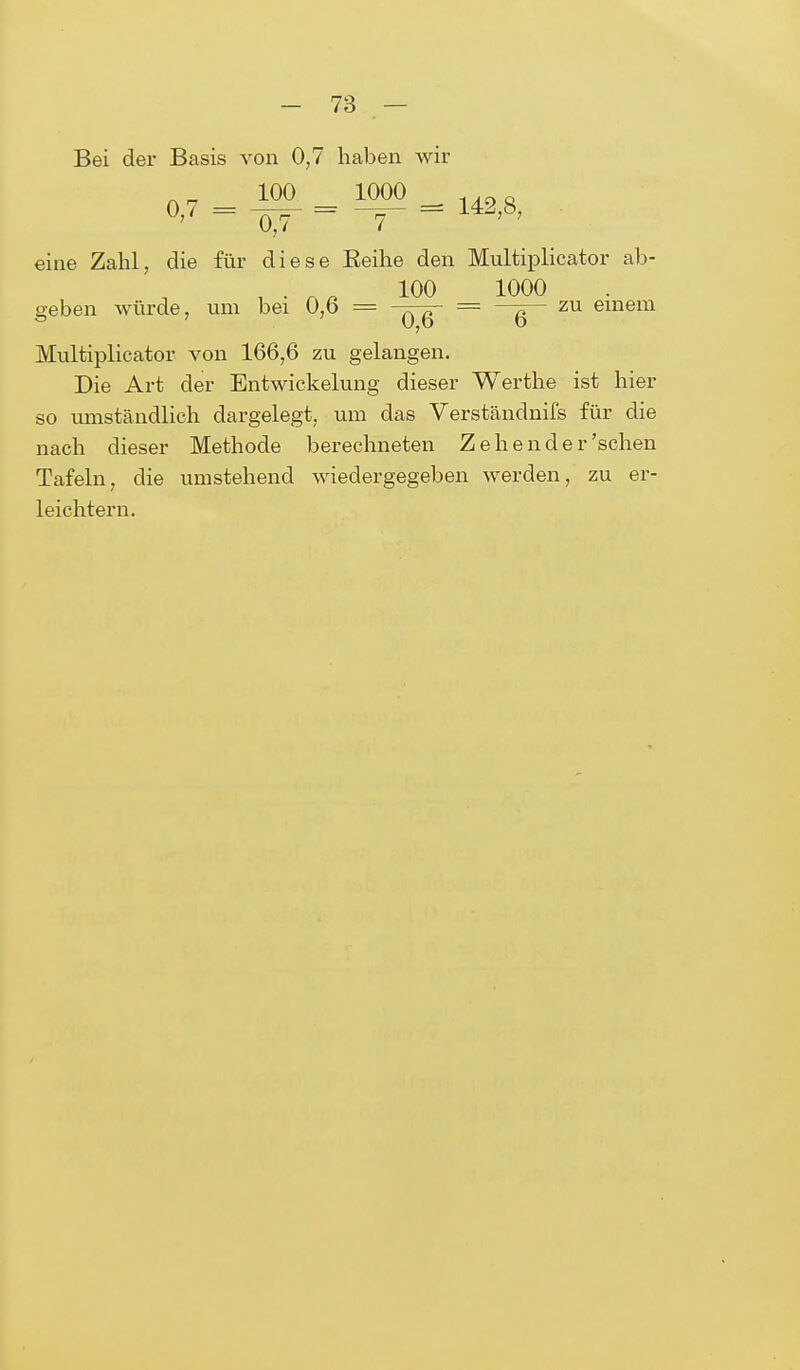 Bei der Basis von 0,7 haben wir eine Zahl, die für diese Beihe den Multiplicator ab- i • 100 1000 geben würde, um bei 0,6 = -^-g- = —g— zu einem Multiplicator von 166,6 zu gelangen. Die Art der Entwickelung dieser Werthe ist hier so umständlich dargelegt, um das Verständnifs für die nach dieser Methode berechneten Zehender'sehen Tafeln, die umstehend wiedergegeben werden, zu er- leichtern.