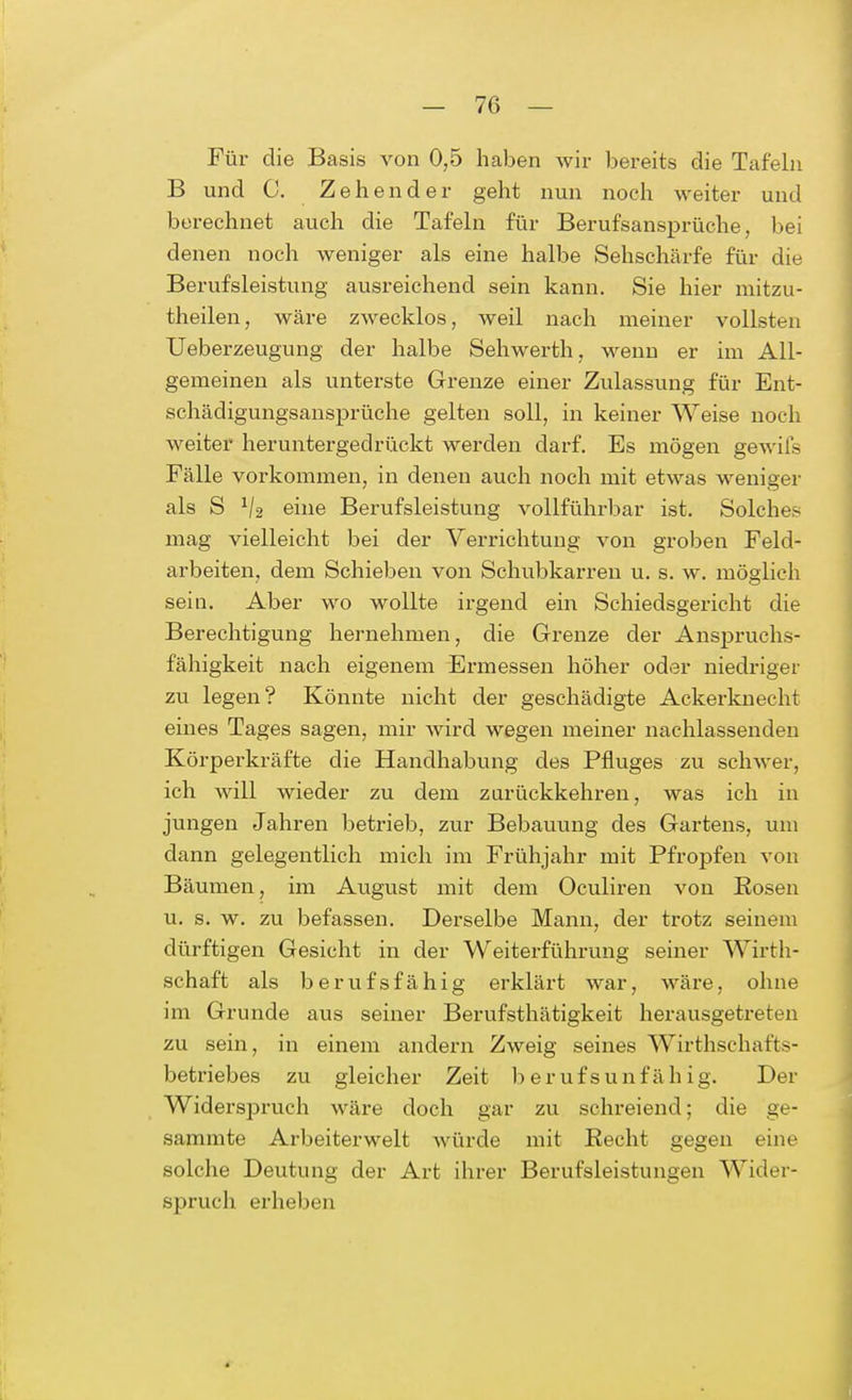 Für die Basis von 0,5 haben wir bereits die Tafeln B und C. Zehen der geht nun noch weiter und berechnet auch die Tafeln für Berufsansprüche, bei denen noch weniger als eine halbe Sehschärfe für die Berufsleistung ausreichend sein kann. Sie hier mitzu- theilen, wäre zwecklos, weil nach meiner vollsten Ueberzeugung der halbe Sehwerth, wenn er im All- gemeinen als unterste Grenze einer Zulassung für Ent- schädigungsansprüche gelten soll, in keiner Weise noch weiter heruntergedrückt werden darf. Es mögen gewiis Fälle vorkommen, in denen auch noch mit etwas weniger als S 1j2 eine Berufsleistung vollführbar ist. Solches mag vielleicht bei der Verrichtung von groben Feld- arbeiten, dem Schieben von Schubkarren u. s. w. möglieh sein. Aber wo wollte irgend ein Schiedsgericht die Berechtigung hernehmen, die Grenze der Anspruchs- fähigkeit nach eigenem Ermessen höher oder niedriger zu legen? Könnte nicht der geschädigte Ackerknecht eines Tages sagen, mir wird wegen meiner nachlassenden Körperkräfte die Handhabung des Pfluges zu schwer, ich will wieder zu dem zurückkehren, was ich in jungen Jahren betrieb, zur Bebauung des Gartens, um dann gelegentlich mich im Frühjahr mit Pfropfen von Bäumen, im August mit dem Oculiren von Kosen u. s. w. zu befassen. Derselbe Mann, der trotz seinem dürftigen Gesicht in der Weiterführung seiner Wirth- schaft als berufsfähig erklärt war, wäre, ohne im Grunde aus seiner Berufsthätigkeit herausgetreten zu sein, in einem andern Zweig seines Wirthschaffcs- betriebes zu gleicher Zeit berufsunfähig. Der Widerspruch wäre doch gar zu schreiend; die ge- sammte Arbeiterwelt würde mit Recht gegen eine solche Deutung der Art ihrer Berufsleistungen Wider- spruch erheben