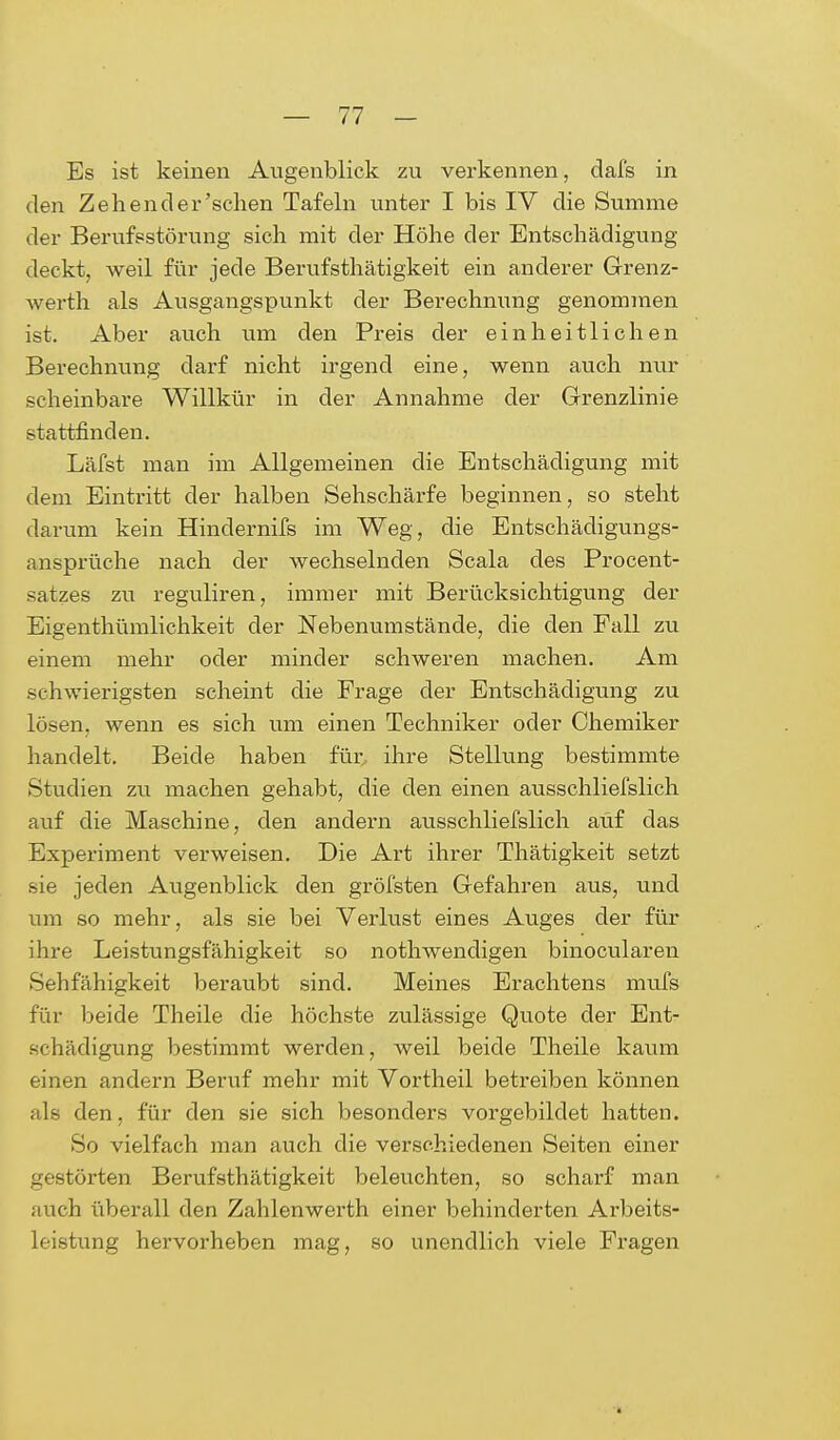 Es ist keinen Augenblick zu verkennen, dafs in den Zehender'sehen Tafeln unter I bis IV die Summe der Berufsstörung sich mit der Höhe der Entschädigung deckt, weil für jede Berufstätigkeit ein anderer Grenz- werth als Ausgangspunkt der Berechnung genommen ist. Aber auch um den Preis der einheitlichen Berechnung darf nicht irgend eine, wenn auch nur scheinbare Willkür in der Annahme der Grenzlinie stattfinden. Läfst man im Allgemeinen die Entschädigung mit dem Eintritt der halben Sehschärfe beginnen, so steht darum kein Hindernifs im Weg, die Entschädigungs- ansprüche nach der wechselnden Scala des Procent- satzes zu reguliren, immer mit Berücksichtigung der Eigenthümlichkeit der Nebenumstände, die den Fall zu einem mehr oder minder schweren machen. Am schwierigsten scheint die Frage der Entschädigung zu lösen, wenn es sich um einen Techniker oder Chemiker handelt. Beide haben für ihre Stellung bestimmte Studien zu machen gehabt, die den einen ausschliefslich auf die Maschine, den andern ausschliefslich auf das Experiment verweisen. Die Art ihrer Thätigkeit setzt sie jeden Augenblick den gröfsten Gefahren aus, und um so mehr, als sie bei Verlust eines Auges der für ihre Leistungsfähigkeit so nothwendigen binocularen Sehfähigkeit beraubt sind. Meines Erachtens mufs für beide Theile die höchste zulässige Quote der Ent- schädigung bestimmt werden, weil beide Theile kaum einen andern Beruf mehr mit Vortheil betreiben können als den, für den sie sich besonders vorgebildet hatten. So vielfach man auch die verschiedenen Seiten einer gestörten Berufstätigkeit beleuchten, so scharf man auch überall den Zahlenwerth einer behinderten Arbeits- leistung hervorheben mag, so unendlich viele Fragen