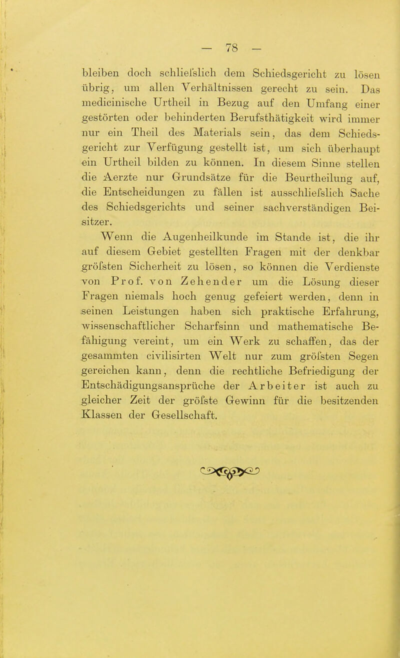 bleiben doch schliefslich dem Schiedsgericht zu lösen übrig, um allen Verhältnissen gerecht zu sein. Das medicinische Urtheil in Bezug auf den Umfang einer gestörten oder behinderten Berufstätigkeit wird immer nur ein Theil des Materials sein, das dem Schieds- gericht zur Verfügung gestellt ist, um sich überhaupt ein Urtheil bilden zu können. In diesem Sinne stellen die Aerzte nur Grundsätze für die Beurtheilung auf, die Entscheidungen zu fällen ist ausschliefslich Sache des Schiedsgerichts und seiner sachverständigen Bei- sitzer. Wenn die Augenheilkunde im Stande ist, die ihr auf diesem Gebiet gestellten Fragen mit der denkbar gröfsten Sicherheit zu lösen, so können die Verdienste von Prof. von Zeh ender um die Lösung dieser Fragen niemals hoch genug gefeiert werden, denn in seinen Leistungen haben sich praktische Erfahrung, wissenschaftlicher Scharfsinn und mathematische Be- fähigung vereint, um ein Werk zu schaffen, das der gesammten civilisirten Welt nur zum gröfsten Segen gereichen kann, denn die rechtliche Befriedigung der Entschädigungsansprüche der Arbeiter ist auch zu gleicher Zeit der gröfste Gewinn für die besitzenden Klassen der Gesellschaft.