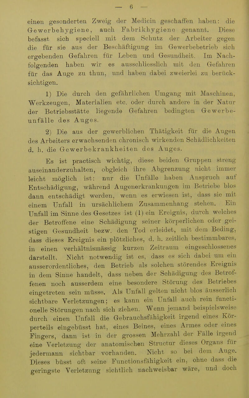 einen gesonderten Zweig der Medicin geschaffen liaben: die Gewerbehygiene, auch Fabrikhygiene genannt. Diese befasst sich speciell mit dem Schutz der Arbeiter gegen die für sie aus der Beschäftigung im Grewerbebetrieb sich ergebenden Gefahren für Leben und Gesundheit. Im Nach- folgenden haben wir es ausschliesslich mit den Gefahren für das Auge zu thun, und haben dabei zweierlei zu berück- sichtigen. 1) Die durch den gefährlichen Umgang mit Maschinen, Werkzeugen, Materialien etc. oder durch andere in der Natur der Betriebsstätte liegende Gefahren bedingten Gewerbe- unfälle des Auges. 2) Die aus der gewerblichen Thätigkeit für die Augen des Arbeiters erwachsenden chronisch wirkenden Schädlichkeiten d. h. die Gewerbekrankheiten des Auges. Es ist practisch wichtig, diese beiden Gruppen streng auseinanderzuhalten, obgleich ihre Abgrenzung nicht immer leicht möglich ist: nur die Unfälle haben Anspruch auf Entschädigung, während Augenerkrankungen im Betriebe blos dann entschädigt werden, wenn es erwiesen ist, dass sie mit einem Unfall in ursächlichem Zusammenhang stehen. Ein Unfall im Sinne des Gesetzes ist (1) ein Ereignis, durch welches der Betroffene eine Schädigung seiner körperlichen oder gei- stigen Gesundheit bezw. den Tod erleidet, mit dem Beding, dass dieses Ereignis ein iDlötzliches, d. h. zeitlich bestimmbares, in einen verhältnismässig kurzen Zeitraum eingeschlossenes darstellt. Nicht notwendig ist es, dass es sich dabei um ein ausserordentliches, den Betrieb als solchen störendes Ereignis in dem Sinne handelt, dass neben der Schädigung des Betrof- fenen noch ausserdem eine besondere Störung des Betriebes eingetreten sein müsse. Als Unfall gelten nicht blos äusserlich sichtbare Verletzungen; es kann ein Unfall auch rein functi- onelle Störungen nach sich ziehen. Wenn jemand beispielsweise durch einen Unfall die Gebrauchsfähigkeit irgend eines Kör- perteils eingebüsst hat, eines Beines, eines Armes oder eines Fingers, dann ist in der grossen Mehrzahl der Fälle irgend eine Verletzung der anatomischen Structur dieses Organs für jedermann sichtbar vorhanden. Nicht so bei dem Auge. Dieses büsst oft seine Functionsfahigkeit ein, ohne dass die geringste Verletzung sichtlich nachweisbar wäre, und doch